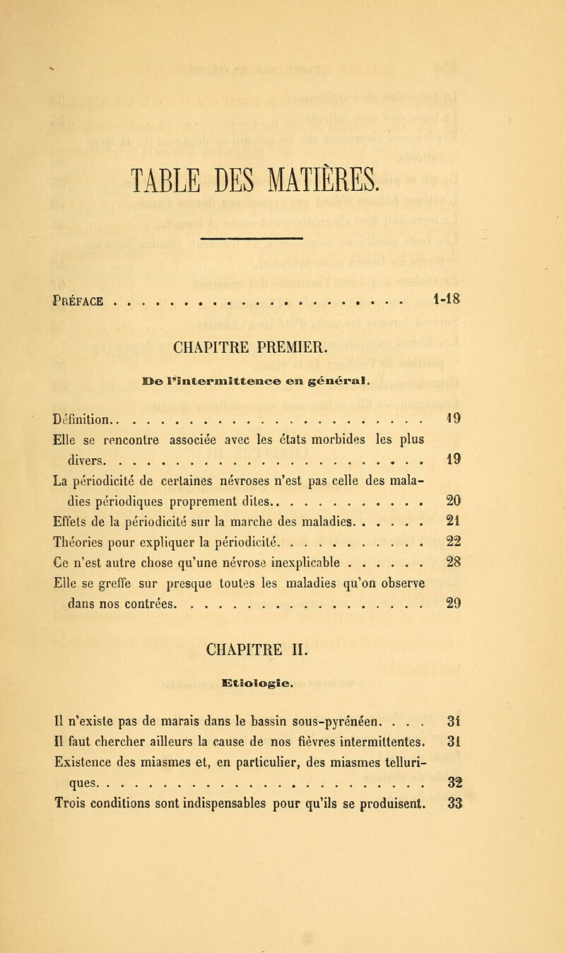 TABLE DES MATIÈRES. Préface 1-18 CHAPITRE PREMIER. De l'intermittence en général. Définition 19 Elle se rencontre associée avec les états morbides les plus divers 19 La périodicité de certaines névroses n'est pas celle des mala- dies périodiques proprement dites 20 Effets de la périodicité sur la marche des maladies 21 Théories pour expliquer la périodicité 22 Ce n'est autre chose qu'une névrose inexplicable 28 Elle se greffe sur presque toutes les maladies qu'on observe dans nos contrées 29 CHAPITRE II. Eïtîologie. Il n'existe pas de marais dans le bassin sous-pyrénéen. ... 31 Il faut chercher ailleurs la cause de nos fièvres intermittentes, 31 Existence des miasmes et, en particulier, des miasmes telluri- ques 32 Trois conditions sont indispensables pour qu'ils se produisent. 33