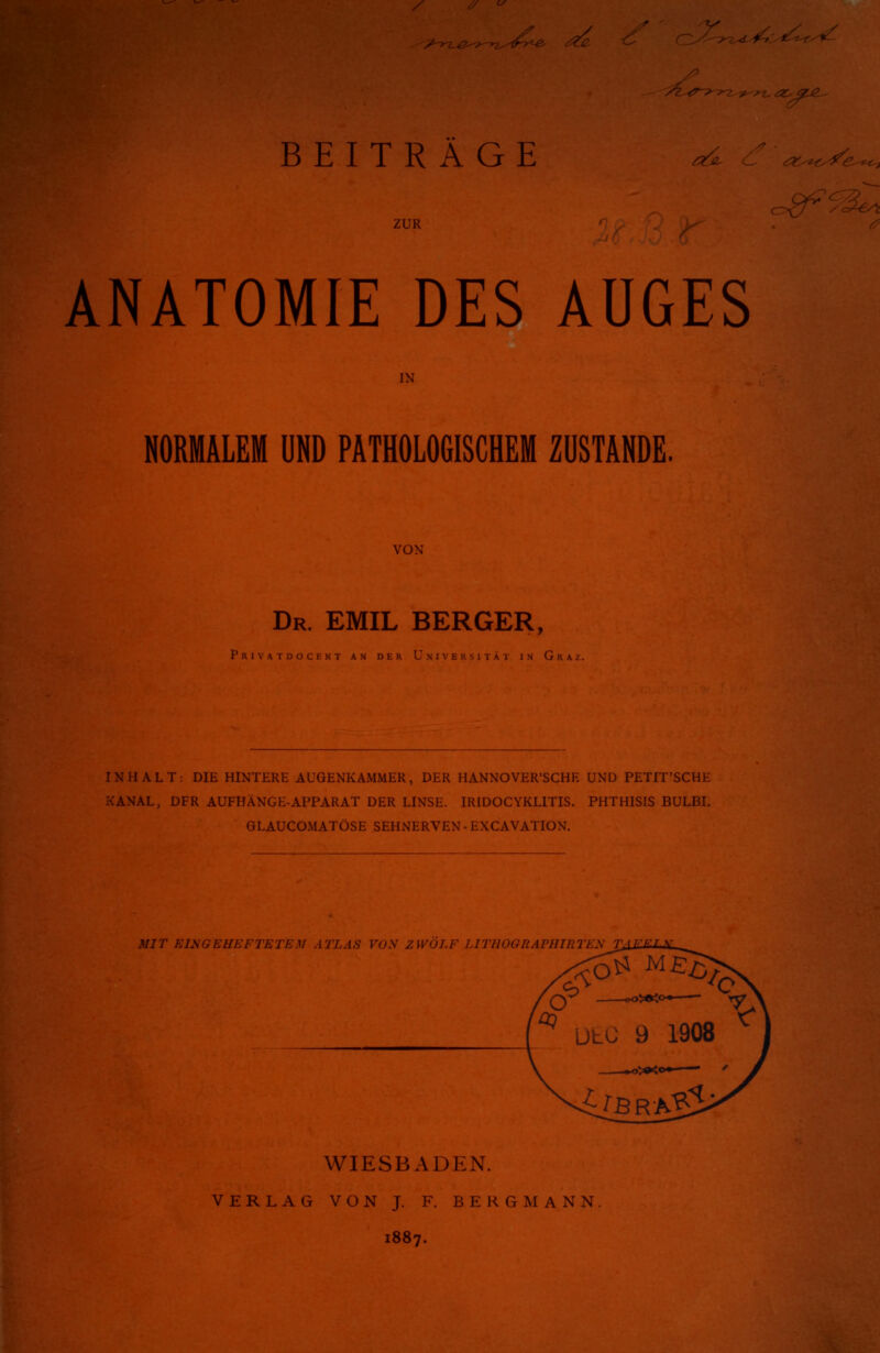 ZUR ANATOMIE DES AUGES IN NORMALEM UND PATHOLOGISCHEM ZUSTANDE. VON Dr. EMIL BERGER, Privatdocent an der Universität in G r INHALT: DIE HINTERE AUGENKAMMER, DER HANNOVERSCHE UND PETIT'SCHE KANAL, DFR AUFHÄNGE-APPARAT DER LINSE. IRIDOCYKL1TIS. PHTHISIS BULBI. GLAUCOMATÖSE SEHNERVEN - EXCAVATION. MIT EINGEHEFTET i UTllOGRÄPHIRl WIESBADEN. VERLAG VON J. F. BERGMANN 1887.