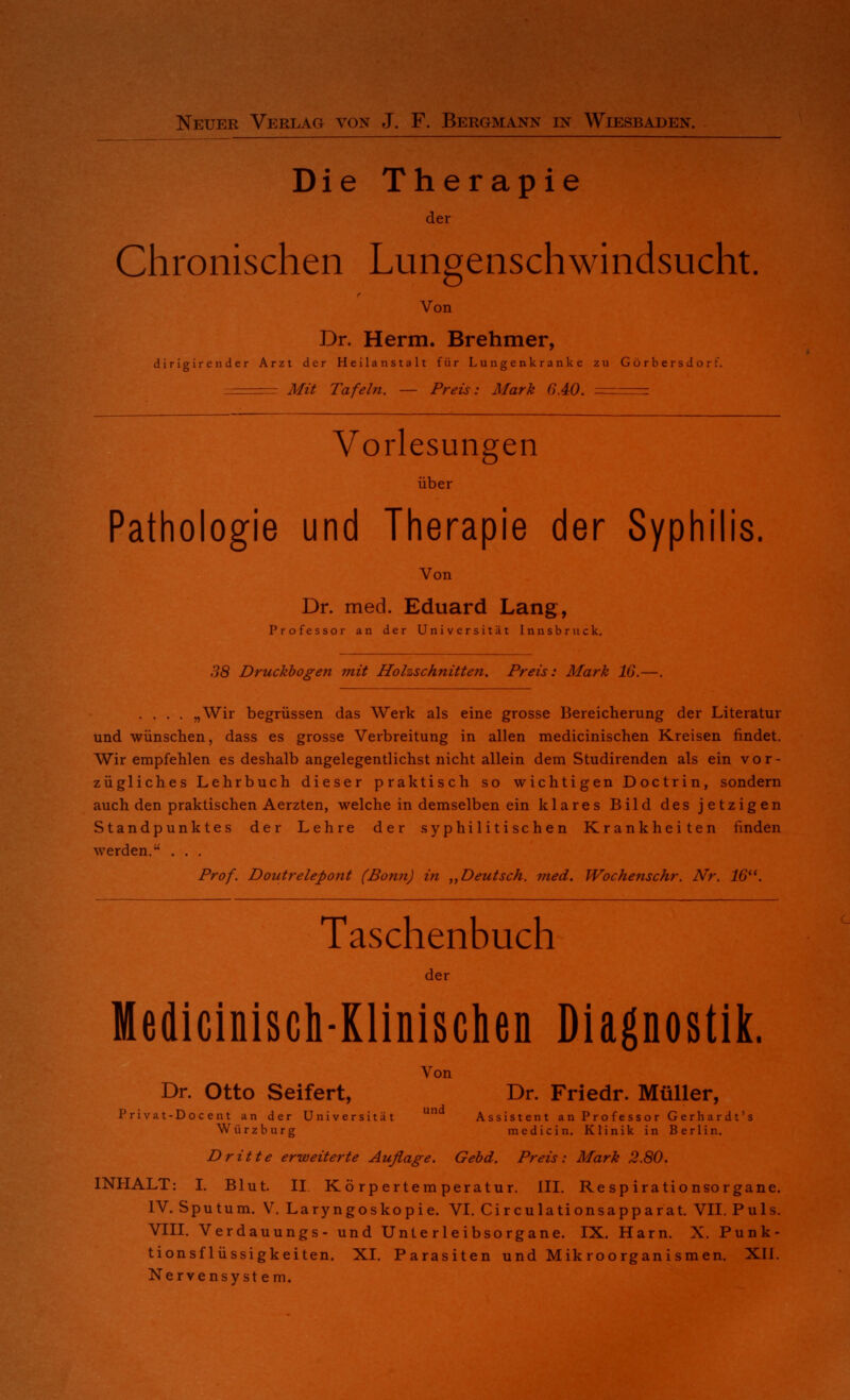 Neuer Verlag von J. F. Bergmann in Wiesbaden. Die Therapie der Chronischen Lungenschwindsucht. Von Dr. Herrn. Brehmer, dirigirender Arzt der Heilanstalt für Lungenkranke zu Gorbersdorf. . Mit Tafeln. — Preis: Mark 6.40. - Vorlesungen über Pathologie und Therapie der Syphilis. Von Dr. med. Eduard Lang, Professor an der Universität Innsbruck. 38 Druckbogen mit Holzschnitten. Preis: Mark 16.—. .... „Wir begrüssen das Werk als eine grosse Bereicherung der Literatur und wünschen, dass es grosse Verbreitung in allen medicinischen Kreisen findet. Wir empfehlen es deshalb angelegentlichst nicht allein dem Studirenden als ein vor- zügliches Lehrbuch dieser praktisch so wichtigen Doctrin, sondern auch den praktischen Aerzten, welche in demselben ein klares Bild des jetzigen Standpunktes der Lehre der syphilitischen Krankheiten finden werden. . . . Prof. Doutrelepont (Bonn) in „Deutsch, med. Wochenschr. Nr. 16. Taschenbuch der Medicinisch-Klinisclien Diagnostik. Von Dr. Otto Seifert, Dr. Friedr. Müller, Privat-Docent an der Universität un Assistent an Professor Gerhardt's Würzburg medicin. Klinik in Berlin. Dritte erweiterte Auflage. Gebd. Preis: Mark 2.80. INHALT: I. Blut. II Körpertemperatur. III. Respirationsorgane. IV. Sputum. V. Laryngoskopie. VI. Circulationsapparat. VII. Puls. VIII. Verdauungs- und Unterleibsorgane. IX. Harn. X. Punk- tionsflüssigkeiten. XI. Parasiten und Mikroorganismen. XII. Nervensystem.