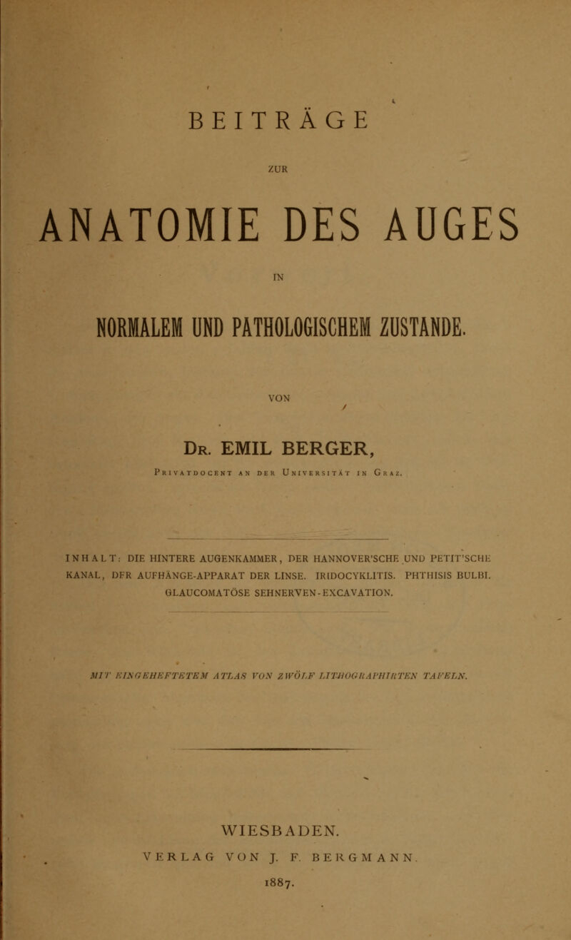 ZUR ANATOMIE DES AUGES IN NORMALEM UND PATHOLOGISCHEM ZUSTANDE. VON Dr. EMIL BERGER, Privatdocent an der Universität in Graz. INHALT: DIE HINTERE AUGENKAMMER, DER HANNOVERSCHE UND PETIT'SCHE KANAL, DFR AUFHÄNGE-APPARAT DER LINSE. IRIDOCYKL1TIS. PHTHISIS BULM. GLAUCOMATÖSE SEHNERVEN - EXCAVATION. MIT EINGEHEFTETEM ATLAS VOM ZWÖLF LTTIIOGliAl'lllUTEN TAFELN. WIESBADEN. VERLAG VON J. F. BERGMANN 1887.