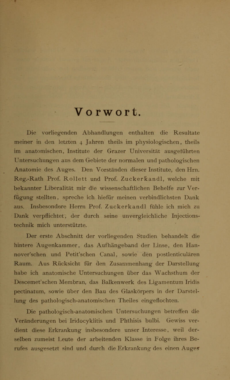 Vo rwort. Die vorliegenden Abhandlungen enthalten die Resultate meiner in den letzten 4 Jahren theils im physiologischen, theils im anatomischen, Institute der Grazer Universität ausgeführten Untersuchungen aus dem Gebiete der normalen und pathologischen Anatomie des Auges. Den Vorständen dieser Institute, den Hrn. Reg.-Rath Prof. Rollett und Prof. Zuckerkandl, welche mit bekannter Liberalität mir die wissenschaftlichen Behelfe zur Ver- fügung stellten, spreche ich hiefür meinen verbindlichsten Dank aus. Insbesondere Herrn Prof. Zuckerkandl fühle ich mich zu Dank verpflichtet, der durch seine unvergleichliche Injections- technik mich unterstützte. Der erste Abschnitt der vorliegenden Studien behandelt die hintere Augenkammer, das Aufhängeband der Linse, den Han- noverschen und Petit'schen Canal, sowie den postlenticulären Raum. Aus Rücksicht für den Zusammenhang der Darstellung habe ich anatomische Untersuchungen über das Wachsthum der Descemet'schen Membran, das Balkenwerk des Ligamentum Iridis pectinatum, sowie über den Bau des Glaskörpers in der Darstel- lung des pathologisch-anatomischen Theiles eingeflochten. Die pathologisch-anatomischen Untersuchungen betreffen die Veränderungen bei Iridocyklitis und Phthisis bulbi. Gewiss ver- dient diese Erkrankung insbesondere unser Interesse, weil der- selben zumeist Leute der arbeitenden Klasse in Folge ihres Be- rufes ausgesetzt sind und durch die Erkrankung des einen Auges-