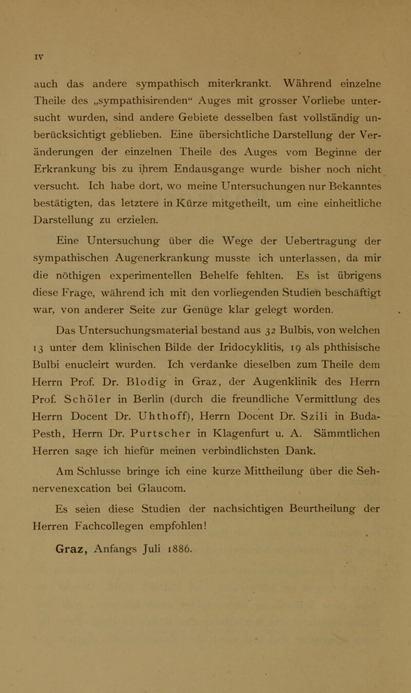 auch das andere sympathisch miterkrankt. Wahrend einzelne Theile des „sympathisirenden Auges mit grosser Vorliebe unter- sucht wurden, sind andere Gebiete desselben fast vollständig un- berücksichtigt geblieben. Eine übersichtliche Darstellung der Ver- änderungen der einzelnen Theile des Auges vom Beginne der Erkrankung bis zu ihrem Endausgange wurde bisher noch nicht versucht. Ich habe dort, wo meine Untersuchungen nur Bekanntes bestätigten, das letztere in Kürze mitgetheilt, um eine einheitliche Darstellung zu erzielen. Eine Untersuchung über die Wege der Uebertragung der sympathischen Augenerkrankung musste ich unterlassen, da mir die nöthigen experimentellen Behelfe fehlten. Es ist übrigens diese Frage, während ich mit den vorliegenden Studien beschäftigt war, von anderer Seite zur Genüge klar gelegt worden. Das Untersuchungsmaterial bestand aus 32 Bulbis, von welchen 13 unter dem klinischen Bilde der Iridocyklitis, 19 als phthisische Bulbi enucleirt wurden. Ich verdanke dieselben zum Theile dem Herrn Prof. Dr. Blodig in Graz, der Augenklinik des Herrn Prof. Schöler in Berlin (durch die freundliche Vermittlung des Herrn Docent Dr. Uhthoff), Herrn Docent Dr. Szili in Buda- Pesth, Herrn Dr. Purtscher in Klagenfurt u. A. Sämmtlichen Herren sage ich hiefür meinen verbindlichsten Dank. Am Schlüsse bringe ich eine kurze Mittheilung über die Seh- nervenexcation bei Glaucom. Es seien diese Studien der nachsichtigen Beurtheilung der Herren Fachcollegen empfohlen! Graz, Anfangs Juli 1886.