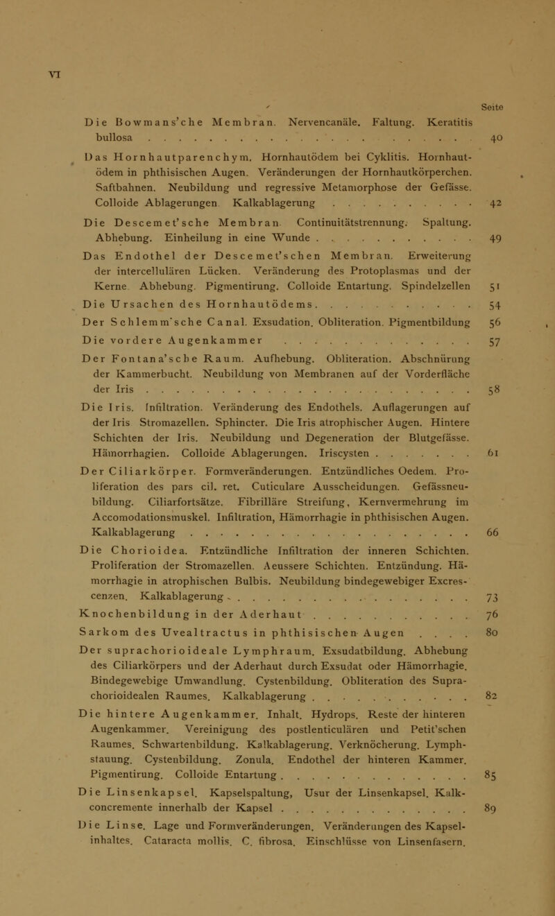 Seite Die Bowmans'che Membran. Nervencanäle. Faltung. Keratitis bullosa 40 Das Hör nh autparenc hy m. Hornhautödem bei Cyklitis. Hornhaut- ödem in phthisischen Augen. Veränderungen der Hornhautkörperchen. Saftbahnen. Neubildung und regressive Metamorphose der Gefässe. Colloide Ablagerungen Kalkablagerung 42 Die Descemet'sehe Membran. Continuitätstrennung. Spaltung. Abhebung. Einheilung in eine Wunde 49 Das Endothel der Desce me t's chen Membran. Erweiterung der intercellulären Lücken. Veränderung des Protoplasmas und der Kerne Abhebung. Pigmentirung. Colloide Entartung. Spindelzellen 51 Die Ursachen des Hornhaut ö de ms 54 Der Schlemm'sche Canal. Exsudation. Obliteration. Pigmentbildung 56 Die vordere Augenkammer 57 Der Fontana'sche Raum. Aufhebung. Obliteration. Abschnürung der Kammerbucht. Neubildung von Membranen auf der Vorderfläche der Iris 58 Die Iris. Infiltration. Veränderung des Endothels. Auflagerungen auf der Iris Stromazellen. Sphincter. Die Iris atrophischer Augen. Hintere Schichten der Iris. Neubildung und Degeneration der Blutgefässe. Hämorrhagien. Colloide Ablagerungen. Iriscysten 61 Der Ciliarkörper. Formveränderungen. Entzündliches Oedem. Pro- liferation des pars eil. ret. Cuticulare Ausscheidungen. Gefässneu- bildung. Ciliarfortsätze. Fibrilläre Streifung, Kernvermehrung im Accomodationsmuskel. Infiltration, Hämorrhagie in phthisischen Augen. Kalkablagerung 66 Die Chorioidea. Entzündliche Infiltration der inneren Schichten. Proliferation der Stromazellen. Aeussere Schichten. Entzündung. Hä- morrhagie in atrophischen Bulbis. Neubildung bindegewebiger Excres- cenzen. Kalkablagerung , 73 Knochenbildunginder Aderhaut 76 Sarkom des Uvealtractus in phthisischen Augen .... 80 Der suprachorioideale Lymphraum. Exsudatbildung. Abhebung des Ciliarkörpers und der Aderhaut durch Exsudat oder Hämorrhagie. Bindegewebige Umwandlung. Cystenbildung. Obliteration des Supra- chorioidealen Raumes. Kalkablagerung ........... 82 Die hintere Augenkammer. Inhalt. Hydrops. Reste der hinteren Augenkammer. Vereinigung des postlenticulären und Petit'schen Raumes. Schwartenbildung. Kalkablagerung. Verknöcherung. Lymph- stauung. Cystenbildung. Zonula. Endothel der hinteren Kammer. Pigmentirung. Colloide Entartung 85 Die Linsen kapsei. Kapselspaltung, Usur der Linsenkapsel. Kalk- concremente innerhalb der Kapsel 89 Die Linse. Lage und Formveränderungen. Veränderungen des Kapsel- inhaltes. Cataracta mollis. C. fibrosa. Einschlüsse von Linsenfasern