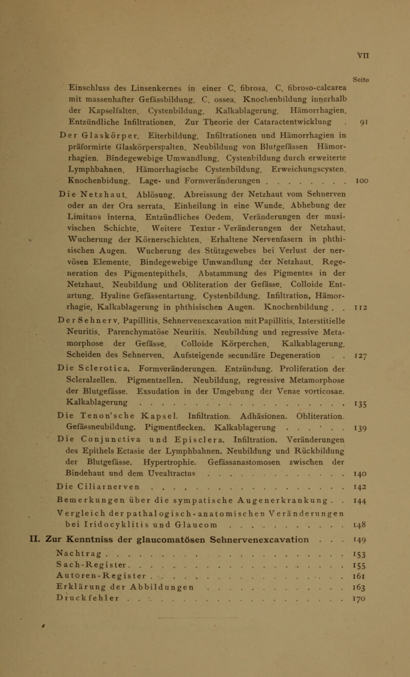 Seite Einschluss des Linsenkernes in einer C. fibrosa. C. fibroso-calcarea mit massenhafter Gefässbildung. C. ossea. Knochenbildung innerhalb der Kapselfalten. Cystenbildung. Kalkablagerung. Hämorrhagien. Entzündliche Infiltrationen. Zur Theorie der Cataractentwicklung 91 Der Glaskörper. Eiterbildung. Infiltrationen und Hämorrhagien in präformirte Glaskörperspalten. Neubildung von Blutgefässen Hämor- rhagien. Bindegewebige Umwandlung. Cystenbildung durch erweiterte Lymphbahnen. Hämorrhagische Cystenbildung. Erweichungscysten. Knochenbidung. Lage- und Formveränderungen 100 Die Netzhaut. Ablösung. Abreissung der Netzhaut vom Sehnerven oder an der Ora serrata. Einheilung in eine Wunde. Abhebung der Limitans interna. Entzündliches Oedem. Veränderungen der musi- vischen Schichte. Weitere Textur - Veränderungen der Netzhaut. Wucherung der Körnerschichten. Erhaltene Nervenfasern in phthi- sischen Augen. Wucherung des Stützgewebes bei Verlust der ner- vösen Elemente. Bindegewebige Umwandlung der Netzhaut. Rege- neration des Pigmentepithels. Abstammung des Pigmentes in der Netzhaut. Neubildung und Obliteration der Gefässe. Colloide Ent- artung. Hyaline Gefässentartung. Cystenbildung. Infiltration, Hämor- rhagie, Kalkablagerung in phthisischen Augen. Knochenbildung. . 112 DerSehnerv. Papillitis. Sehnervenexcavation mitPapillitis. Interstitielle Neuritis. Parenchymatöse Neuritis. Neubildung und regressive Meta- morphose der Gefässe. Colloide Körperchen. Kalkablagerung. Scheiden des Sehnerven. Aufsteigende seeundäre Degeneration . . 127 Die Sclerotica. Formveränderungen. Entzündung. Proliferation der Scleralzellen. Pigmentzellen. Neubildung, regressive Metamorphose der Blutgefässe. Exsudation in der Umgebung der Venae vorticosae. Kalkablagerung 135 Die Tenon'sehe Kapsel. Infiltration. Adhäsionen. Obliteration. Gefässneubildung. Pigmentflecken. Kalkablagerung 139 Die Conjunctiva und Episclera. Infiltration. Veränderungen des Epithels Ectasie der Lymphbahnen. Neubildung und Rückbildung der Blutgefässe. Hypertrophie. Gefässanastomosen zwischen der Bindehaut und dem Uvealtractus 140 DieCiliarnerven 142 Bemerkungen über die sympatische Augenerkrankung . . 144 Vergleich der pathal og i s ch - anatomi sehen Veränderungen beilridocyklitisundGlaucom 148 II. Zur Kenntniss der glaueomatösen Sehnervenexcavation . . . 149 Nachtrag 153 S ach-Register 155 Autoren-Register 161 Erklärung der Abbildungen 163 Druckfehler . . • 170