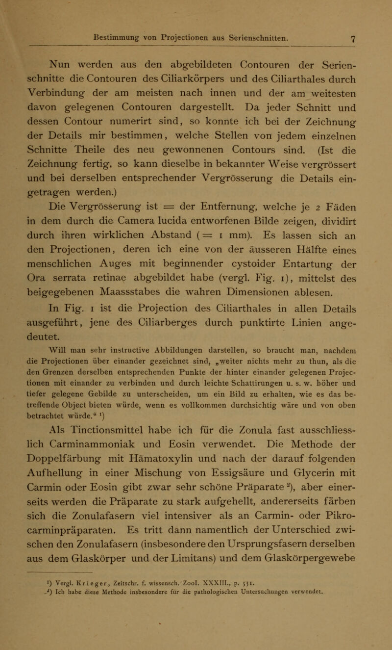 Bestimmung von Projectionen aus Serienschnitten. Nun werden aus den abgebildeten Contouren der Serien- schnitte die Contouren des Ciliarkörpers und des Ciliarthales durch Verbindung der am meisten nach innen und der am weitesten davon gelegenen Contouren dargestellt. Da jeder Schnitt und dessen Contour numerirt sind, so konnte ich bei der Zeichnung der Details mir bestimmen, welche Stellen von jedem einzelnen Schnitte Theile des neu gewonnenen Contours sind. (Ist die Zeichnung fertig, so kann dieselbe in bekannter Weise vergrössert und bei derselben entsprechender Vergrösserung die Details ein- getragen werden.) Die Vergrösserung ist = der Entfernung, welche je 2 Fäden in dem durch die Camera lucida entworfenen Bilde zeigen, dividirt durch ihren wirklichen Abstand (= 1 mm). Es lassen sich an den Projectionen, deren ich eine von der äusseren Hälfte eines menschlichen Auges mit beginnender cystoider Entartung der Ora serrata retinae abgebildet habe (vergl. Fig. 1), mittelst des beigegebenen Maassstabes die wahren Dimensionen ablesen. In Fig. 1 ist die Projection des Ciliarthales in allen Details ausgeführt, jene des Ciliarberges durch punktirte Linien ange- deutet. Will man sehr instructive Abbildungen darstellen, so braucht man, nachdem die Projectionen über einander gezeichnet sind, „weiter nichts mehr zu thun, als die den Grenzen derselben entsprechenden Punkte der hinter einander gelegenen Projec- tionen mit einander zu verbinden und durch leichte Schattirungen u. s. w. höher und tiefer gelegene Gebilde zu unterscheiden, um ein Bild zu erhalten, wie es das be- treffende Object bieten würde, wenn es vollkommen durchsichtig wäre und von oben betrachtet würde. ') Als Tinctionsmittel habe ich für die Zonula fast ausschliess- lich Carminammoniak und Eosin verwendet. Die Methode der Doppelfärbung mit Hämatoxylin und nach der darauf folgenden Aufhellung in einer Mischung von Essigsäure und Glycerin mit Carmin oder Eosin gibt zwar sehr schöne Präparate 2), aber einer- seits werden die Präparate zu stark aufgehellt, andererseits färben sich die Zonulafasern viel intensiver als an Carmin- oder Pikro- carminpräparaten. Es tritt dann namentlich der Unterschied zwi- schen den Zonulafasern (insbesondere den Ursprungsfasern derselben aus dem Glaskörper und der Limitans) und dem Glaskörpergewebe *) Vergl. Krieger, Zeitschr. f. wissensch. Zool. XXXIII., p. 531. /) Ich habe diese Methode insbesondere für die pathologischen Untersuchungen verwendet.