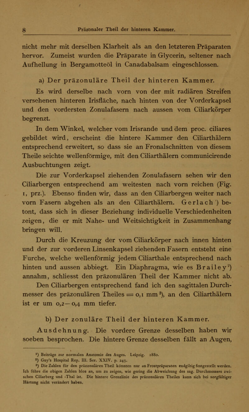 nicht mehr mit derselben Klarheit als an den letzteren Präparaten hervor. Zumeist wurden die Präparate in Glycerin, seltener nach Aufhellung in Bergamotteöl in Canadabalsam eingeschlossen. a) Der präzonuläre Theil der hinteren Kammer. Es wird derselbe nach vorn von der mit radiären Streifen versehenen hinteren Irisfläche, nach hinten von der Vorderkapsel und den vordersten Zonulafasern nach aussen vom Ciliarkörper begrenzt. In dem Winkel, welcher vom Irisrande und dem proc. ciliares gebildet wird, erscheint die hintere Kammer den Ciliarthälern entsprechend erweitert, so dass sie an Fronalschnitten von diesem Theile seichte wellenförmige, mit den Ciliarthälern communicirende Ausbuchtungen zeigt. Die zur Vorderkapsel ziehenden Zonulafasern sehen wir den Ciliarbergen entsprechend am weitesten nach vorn reichen (Fig. i, prz.). Ebenso finden wir, dass an den Ciliarbergen weiter nach vorn Fasern abgehen als an den Ciliarthälern. Gerlach) be- tont, dass sich in dieser Beziehung individuelle Verschiedenheiten zeigen, die er mit Nahe- und Weitsichtigkeit in Zusammenhang bringen will. Durch die Kreuzung der vom Ciliarkörper nach innen hinten und der zur vorderen Linsenkapsel ziehenden Fasern entsteht eine Furche, welche wellenförmig jedem Ciliarthale entsprechend nach hinten und aussen abbiegt. Ein Diaphragma, wie es Brailey2) annahm, schliesst den präzonulären Theil der Kammer nicht ab. Den Ciliarbergen entsprechend fand ich den sagittalen Durch- messer des präzonulären Theiles = o, i mm3), an den Ciliarthälern ist er um 0,2 — 0,4 mm tiefer. b) Der zonuläre Theil der hinteren Kammer. Ausdehnung. Die vordere Grenze desselben haben wir soeben besprochen. Die hintere Grenze desselben fällt an Augen, *) Beiträge zur normalen Anatomie des Auges. Leipzig. 1880. 2) Guy's Hospital Rep. III. Ser. XXIV. p. 243. 3) Die Zahlen für den präzonulären Theil könnten nur an Frostpräparaten endgiltig festgestellt werden. Ich führe die obigen Zahlen blos an, um zu zeigen, wie gering die Abweichung des sag. Durchmessers zwi- schen Ciliarberg und -Thal ist. Die hintere Grenzlinie des präzonulären Theiles kann sich bei sorgfältiger Härtung nicht verändert haben.