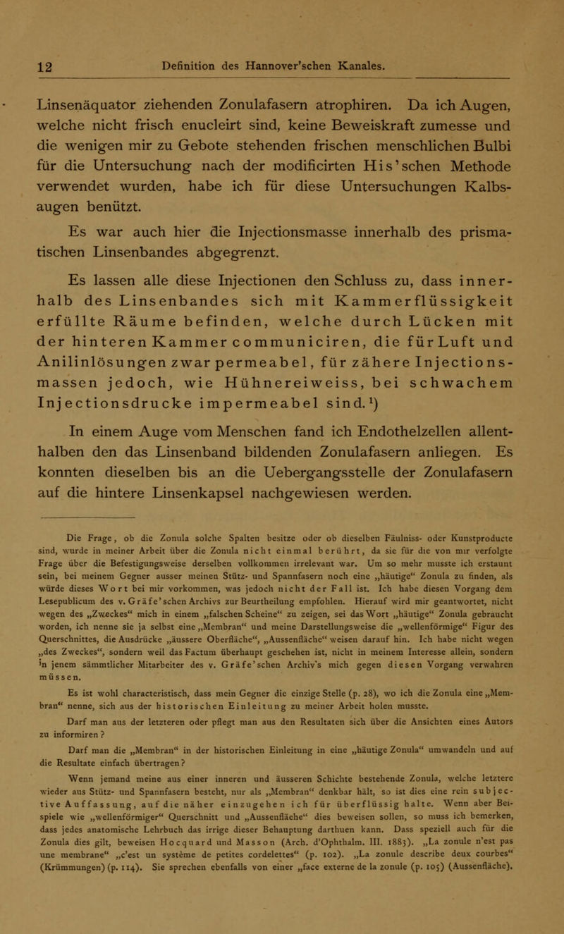 Linsenäquator ziehenden Zonulafasern atrophiren. Da ich Augen, welche nicht frisch enucleirt sind, keine Beweiskraft zumesse und die wenigen mir zu Gebote stehenden frischen menschlichen Bulbi für die Untersuchung nach der modificirten His'sehen Methode verwendet wurden, habe ich für diese Untersuchungen Kalbs- augen benützt. Es war auch hier die Injectionsmasse innerhalb des prisma- tischen Linsenbandes abgegrenzt. Es lassen alle diese Injectionen den Schluss zu, dass inner- halb des Linsenbandes sich mit Kamm er flüssigkeit erfüllte Räume befinden, welche durch Lücken mit der hinteren Kammer communiciren, die fürLuft und Anilinlösungen zwar permeabel, für zähere Injections- massen jedoch, wie Hühnereiweiss, bei schwachem Inj ectionsdrucke impermeabel sind.1) In einem Auge vom Menschen fand ich Endothelzellen allent- halben den das Linsenband bildenden Zonulafasern anliegen. Es konnten dieselben bis an die Uebergangsstelle der Zonulafasern auf die hintere Linsenkapsel nachgewiesen werden. Die Frage, ob die Zonula solche Spalten besitze oder ob dieselben Fäulniss- oder Kunstproducte sind, wurde in meiner Arbeit über die Zonula nicht einmal berührt, da sie für die von mir verfolgte Frage über die Befestigungsweise derselben vollkommen irrelevant war. Um so mehr musste ich erstaunt sein, bei meinem Gegner ausser meinen Stütz- und Spannfasern noch eine „häutige Zonula zu finden, als würde dieses Wort bei mir vorkommen, was jedoch nicht der Fall ist. Ich habe diesen Vorgang dem Lesepublicum des v. Gräfe'sehen Archivs zur Beurtheilung empfohlen. Hierauf wird mir geantwortet, nicht wegen des „Zweckes mich in einem „falschen Scheine zu zeigen, sei das Wort „häutige Zonula gebraucht worden, ich nenne sie ja selbst eine „Membran und meine Darstellungsweise die „wellenförmige Figur des Querschnittes, die Ausdrücke „äussere Oberfläche, „Aussenfläche weisen darauf hin. Ich habe nicht wegen „des Zweckes, sondern weil das Factum überhaupt geschehen ist, nicht in meinem Interesse allein, sondern >n jenem sämmtlicher Mitarbeiter des v. Gräfe'sehen Archiv's mich gegen diesen Vorgang verwahren müssen. Es ist wohl characteristisch, dass mein Gegner die einzige Stelle (p. 28), wo ich die Zonula eine „Mem- bran nenne, sich aus der historischen Einleitung zu meiner Arbeit holen musste. Darf man aus der letzteren oder pflegt man aus den Resultaten sich über die Ansichten eines Autors zu informiren ? Darf man die „Membran in der historischen Einleitung in eine „häutige Zonula umwandeln und auf die Resultate einfach übertragen? Wenn jemand meine aus einer inneren und äusseren Schichte bestehende Zonula, welche letztere wieder aus Stütz- und Spannfasern besteht, nur als „Membran denkbar hält, so ist dies eine rein subjee- tive Auffassung, auf die näher einzugehen ich für überflüssig halte. Wenn aber Bei- spiele wie „wellenförmiger Querschnitt und „Aussenfläehe dies beweisen sollen, so muss ich bemerken, dass jedes anatomische Lehrbuch das irrige dieser Behauptung darthuen kann. Dass speziell auch für die Zonula dies gilt, beweisen Hocquard und Masson (Arch. d'Ophthalm. III. 1883). „La zonule n'est pas une membrane „c'est un Systeme de petites cordelettes (p. 102). „La zonule describe deux courbes (Krümmungen) (p. 114). Sie sprechen ebenfalls von einer „face externe de la zonule (p. 105) (Aussenfläche).