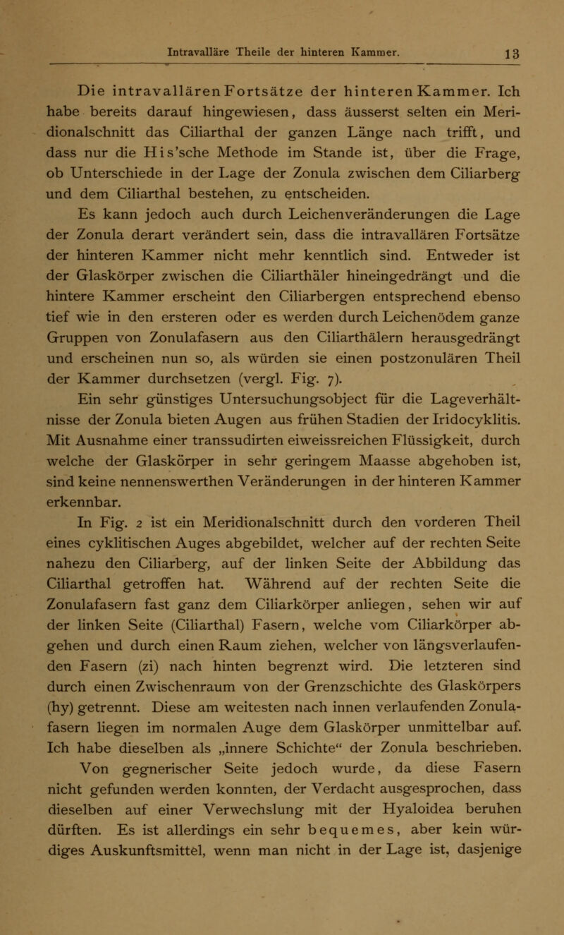 Die intravallärenFortsätze der hinteren Kammer. Ich habe bereits darauf hingewiesen, dass äusserst selten ein Meri- dionalschnitt das Ciliarthal der ganzen Länge nach trifft, und dass nur die His'sche Methode im Stande ist, über die Frage, ob Unterschiede in der Lage der Zonula zwischen dem Ciliarberg und dem Ciliarthal bestehen, zu entscheiden. Es kann jedoch auch durch Leichenveränderungen die Lage der Zonula derart verändert sein, dass die intravallären Fortsätze der hinteren Kammer nicht mehr kenntlich sind. Entweder ist der Glaskörper zwischen die Ciliarthäler hineingedrängt und die hintere Kammer erscheint den Ciliarbergen entsprechend ebenso tief wie in den ersteren oder es werden durch Leichenödem ganze Gruppen von Zonulafasern aus den Ciliarthälern herausgedrängt und erscheinen nun so, als würden sie einen postzonulären Theil der Kammer durchsetzen (vergl. Fig. 7). Ein sehr günstiges Untersuchungsobject für die Lageverhält- nisse der Zonula bieten Augen aus frühen Stadien der Iridocyklitis. Mit Ausnahme einer transsudirten eiweissreichen Flüssigkeit, durch welche der Glaskörper in sehr geringem Maasse abgehoben ist, sind keine nennenswerthen Veränderungen in der hinteren Kammer erkennbar. In Fig. 2 ist ein Meridionalschnitt durch den vorderen Theil eines cyklitischen Auges abgebildet, welcher auf der rechten Seite nahezu den Ciliarberg, auf der linken Seite der Abbildung das Ciliarthal getroffen hat. Während auf der rechten Seite die Zonulafasern fast ganz dem Ciliarkörper anliegen, sehen wir auf der linken Seite (Ciliarthal) Fasern, welche vom Ciliarkörper ab- gehen und durch einen Raum ziehen, welcher von längsverlaufen- den Fasern (zi) nach hinten begrenzt wird. Die letzteren sind durch einen Zwischenraum von der Grenzschichte des Glaskörpers (hy) getrennt. Diese am weitesten nach innen verlaufenden Zonula- fasern liegen im normalen Auge dem Glaskörper unmittelbar auf. Ich habe dieselben als „innere Schichte der Zonula beschrieben. Von gegnerischer Seite jedoch wurde, da diese Fasern nicht gefunden werden konnten, der Verdacht ausgesprochen, dass dieselben auf einer Verwechslung mit der Hyaloidea beruhen dürften. Es ist allerdings ein sehr bequemes, aber kein wür- diges Auskunftsmittel, wenn man nicht in der Lage ist, dasjenige