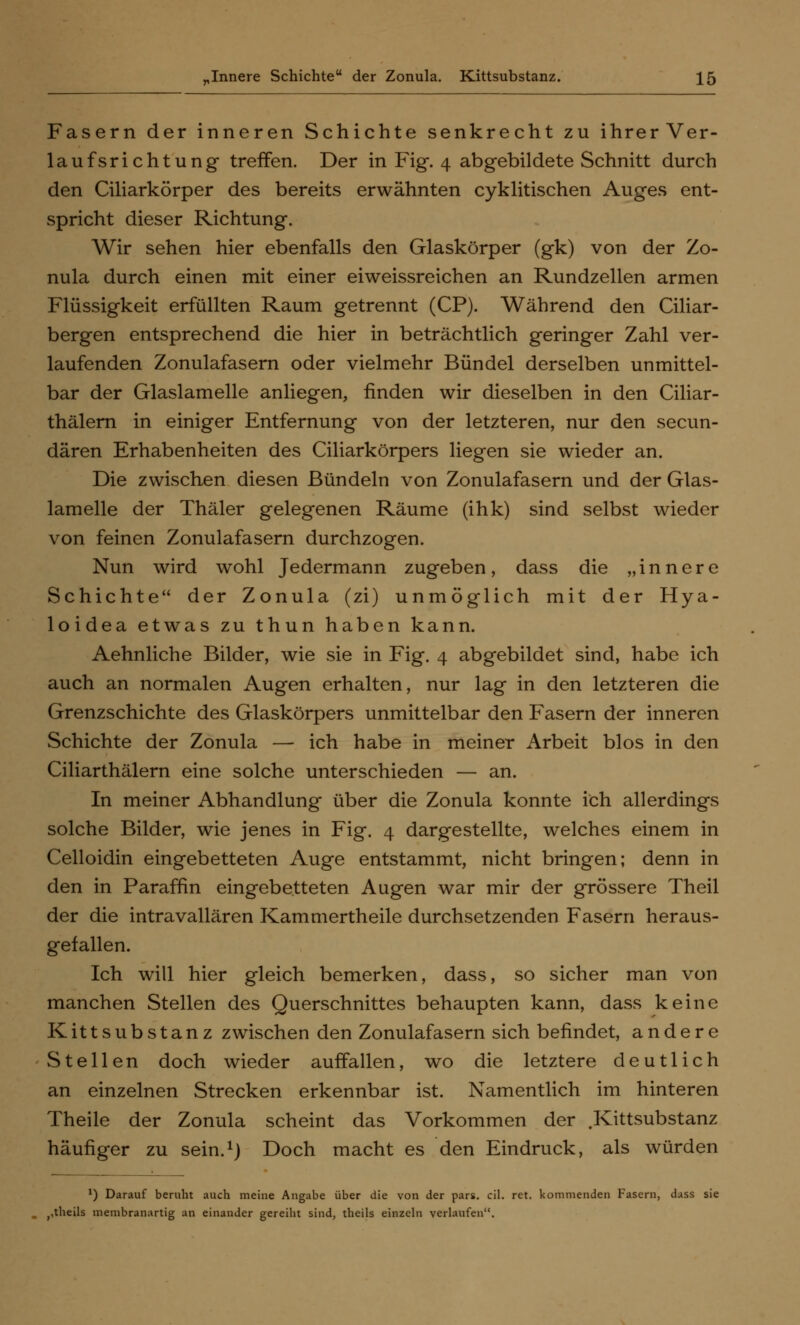 Fasern der inneren Schichte senkrecht zu ihrerVer- laufsrichtung treffen. Der in Fig. 4 abgebildete Schnitt durch den Ciliarkörper des bereits erwähnten cyklitischen Auges ent- spricht dieser Richtung. Wir sehen hier ebenfalls den Glaskörper (gk) von der Zo- nula durch einen mit einer eiweissreichen an Rundzellen armen Flüssigkeit erfüllten Raum getrennt (CP). Während den Ciliar- bergen entsprechend die hier in beträchtlich geringer Zahl ver- laufenden Zonulafasern oder vielmehr Bündel derselben unmittel- bar der Glaslamelle anliegen, finden wir dieselben in den Ciliar- thälern in einiger Entfernung von der letzteren, nur den secun- dären Erhabenheiten des Ciliarkörpers liegen sie wieder an. Die zwischen diesen Bündeln von Zonulafasern und der Glas- lamelle der Thäler gelegenen Räume (ihk) sind selbst wieder von feinen Zonulafasern durchzogen. Nun wird wohl Jedermann zugeben, dass die „innere Schichte der Zonula (zi) unmöglich mit der Hya- loidea etwas zu thun haben kann. Aehnliche Bilder, wie sie in Fig. 4 abgebildet sind, habe ich auch an normalen Augen erhalten, nur lag in den letzteren die Grenzschichte des Glaskörpers unmittelbar den Fasern der inneren Schichte der Zonula — ich habe in meiner Arbeit blos in den Ciliarthälern eine solche unterschieden — an. In meiner Abhandlung über die Zonula konnte ich allerdings solche Bilder, wie jenes in Fig. 4 dargestellte, welches einem in Celloidin eingebetteten Auge entstammt, nicht bringen; denn in den in Paraffin eingebetteten Augen war mir der grössere Theil der die intravallären Kammertheile durchsetzenden Fasern heraus- gefallen. Ich will hier gleich bemerken, dass, so sicher man von manchen Stellen des Querschnittes behaupten kann, dass keine Kittsubstanz zwischen den Zonulafasern sich befindet, andere Stellen doch wieder auffallen, wo die letztere deutlich an einzelnen Strecken erkennbar ist. Namentlich im hinteren Theile der Zonula scheint das Vorkommen der .Kittsubstanz häufiger zu sein.1) Doch macht es den Eindruck, als würden *) Darauf beruht auch meine Angabe über die von der pars. eil. ret. kommenden Fasern, dass sie ,,theils membranartig an einander gereiht sind, theils einzeln verlaufen.