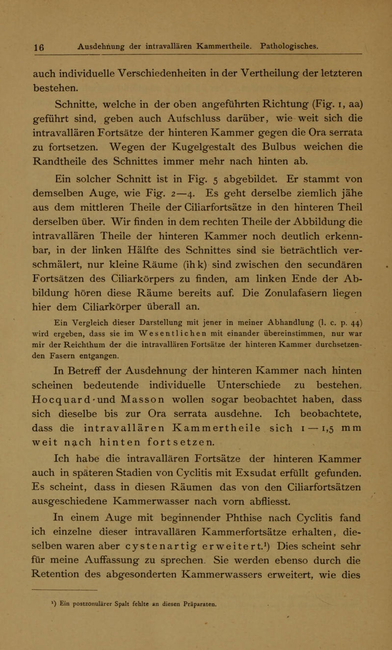 auch individuelle Verschiedenheiten in der Vertheilung der letzteren bestehen. Schnitte, welche in der oben angeführten Richtung (Fig. i, aa) geführt sind, geben auch Aufschluss darüber, wie weit sich die intravallären Fortsätze der hinteren Kammer gegen die Ora serrata zu fortsetzen. Wegen der Kugelgestalt des Bulbus weichen die Randtheile des Schnittes immer mehr nach hinten ab. Ein solcher Schnitt ist in Fig. 5 abgebildet. Er stammt von demselben Auge, wie Fig. 2—4. Es geht derselbe ziemlich jähe aus dem mittleren Theile der Ciliarfortsätze in den hinteren Theil derselben über. Wir finden in dem rechten Theile der Abbildung die intravallären Theile der hinteren Kammer noch deutlich erkenn- bar, in der linken Hälfte des Schnittes sind sie beträchtlich ver- schmälert, nur kleine Räume (ih k) sind zwischen den secundären Fortsätzen des Ciliarkörpers zu finden, am linken Ende der Ab- bildung hören diese Räume bereits auf. Die Zonulafasern liegen hier dem Ciliarkörper überall an. Ein Vergleich dieser Darstellung mit jener in meiner Abhandlung (1. c. p. 44) wird ergeben, dass sie im Wesentlichen mit einander übereinstimmen, nur war mir der Reichthum der die intravallären Fortsätze der hinteren Kammer durchsetzen- den Fasern entgangen. In Betreff der Ausdehnung der hinteren Kammer nach hinten scheinen bedeutende individuelle Unterschiede zu bestehen. Hocquard-und Masson wollen sogar beobachtet haben, dass sich dieselbe bis zur Ora serrata ausdehne. Ich beobachtete, dass die intravallären Kammertheile sich 1 — 1,5 mm weit nach hinten fortsetzen. Ich habe die intravallären Fortsätze der hinteren Kammer auch in späteren Stadien von Cyclitis mit Exsudat erfüllt gefunden. Es scheint, dass in diesen Räumen das von den Ciliarfortsätzen ausgeschiedene Kammerwasser nach vorn abfliesst. In einem Auge mit beginnender Phthise nach Cyclitis fand ich einzelne dieser intravallären Kammerfortsätze erhalten, die- selben waren aber cystenartig erweitert.1) Dies scheint sehr für meine Auffassung zu sprechen. Sie werden ebenso durch die Retention des abgesonderten Kammerwassers erweitert, wie dies l) Ein postzonulärer Spalt fehlte an diesen Präparaten.