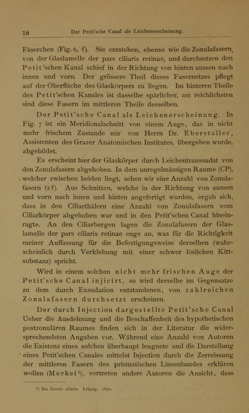 lg Der Petit'sche Canal als Leichenerscheinung. Fäserchen (Fig. 6, f). Sie entstehen, ebenso wie die Zonulafasern^ von der Glaslamelle der pars ciliaris retinae, und durchsetzen den Petit 'sehen Kanal schief in der Richtung von hinten aussen nach innen und vorn. Der grössere Theil dieses Fasernetzes pflegt auf der Oberfläche des Glaskörpers zu liegen. Im hinteren Theile des Petit'schen Kanales ist dasselbe spärlicher, am reichlichsten sind diese Fasern im mittleren Theile desselben. Der Petit'sche Canal als Leichenerscheinung. In Fig. 7 ist ein Meridionalschnitt von einem Auge, das in nicht mehr frischem Zustande mir von Herrn Dr. Eber staller, Assistenten des Grazer Anatomischen Institutes, übergeben wurde, abgebildet. Es erscheint hier der Glaskörper durch Leichentranssudat von den Zonulafasern abgehoben. In dem unregelmässigen Räume (CP), welcher zwischen beiden liegt, sehen wir eine Anzahl von Zonula- fasern (zf). Aus Schnitten, welche in der Richtung von aussen und vorn nach innen und hinten angefertigt wurden, ergab sich, dass in den Ciliarthälern eine' Anzahl von Zonulafasern vom (Ziliarkörper abgehoben war und in den Petit'schen Canal hinein- ragte. An den Ciliarbergen lagen die Zonulafasern der Glas- lamelle der pars ciliaris retinae enge an, was für die Richtigkeit meiner Auffassung für die Befestigungsweise derselben (wahr- scheinlich durch Verklebung mit einer schwer löslichen Kitt- substanz) spricht. Wird in einem solchen nicht mehr frischen Auge der Petit'sche Canal injicirt, so wird derselbe im Gegensatze zu dem durch Exsudation entstandenen, von zahlreichen Zonulafasern durchsetzt erscheinen. Der durch Injection dargestellte Petit'sche Canal Ueber die Ausdehnung und die Beschaffenheit des hypothetischen postzonulären Raumes finden sich in der Literatur die wider- sprechendsten Angaben vor. Während eine Anzahl von Autoren die Existenz eines solchen überhaupt leugnete und die Darstellung eines Petit'schen Canales mittelst Injection durch die Zerreissung der mittleren Fasern des prismatischen Linsenbandes erklären wollen (Merkel1), vertreten andere Autoren die Ansicht, dass ') Die Zonula ciliaris, Leipzig. 1870.