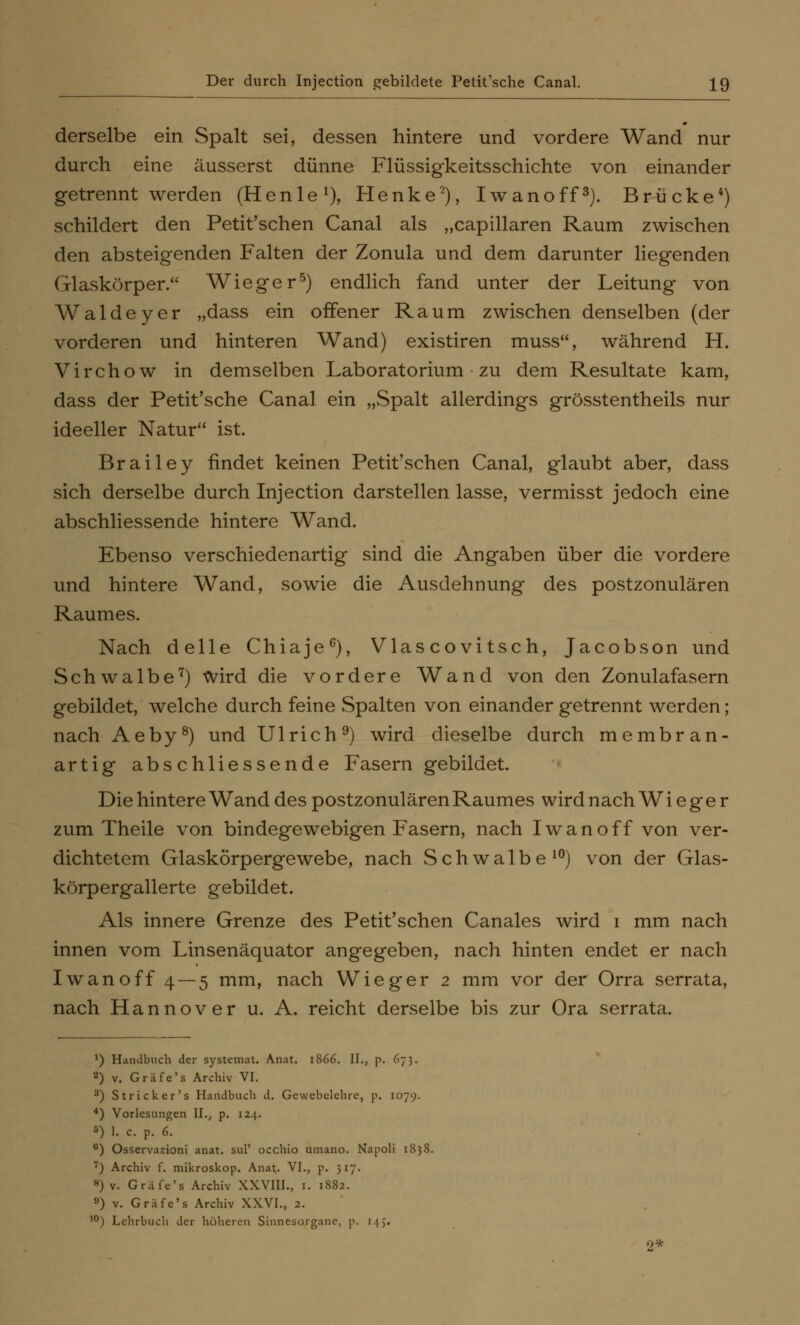 derselbe ein Spalt sei, dessen hintere und vordere Wand nur durch eine äusserst dünne Flüssigkeitsschichte von einander getrennt werden (Henle1), Henke'2), Iwanoff3). Brücke4) schildert den Petit'schen Canal als „capillaren Raum zwischen den absteigenden Falten der Zonula und dem darunter liegenden Glaskörper. Wieger5) endlich fand unter der Leitung von Waldeyer „dass ein offener Raum zwischen denselben (der vorderen und hinteren Wand) existiren muss, während H. Virchow in demselben Laboratorium zu dem Resultate kam, dass der Petit'sche Canal ein „Spalt allerdings grösstentheils nur ideeller Natur ist. Brailey findet keinen Petit'schen Canal, glaubt aber, dass sich derselbe durch Injection darstellen lasse, vermisst jedoch eine abschliessende hintere Wand. Ebenso verschiedenartig sind die Angaben über die vordere und hintere Wand, sowie die Ausdehnung des postzonulären Raumes. Nach delle Chiaje6), Vlascovitsch, Jacobson und Schwalbe7) wird die vordere Wand von den Zonulafasern gebildet, welche durch feine Spalten von einander getrennt werden; nach Aeby8) und Ulrich9) wird dieselbe durch membran- artig abschliessende Fasern gebildet. Die hintere Wand des postzonulären Raumes wird nach W i e g e r zum Theile von bindegewebigen Fasern, nach Iwan off von ver- dichtetem Glaskörpergewebe, nach Schwalbe10) von der Glas- körpergallerte gebildet. Als innere Grenze des Petit'schen Canales wird i mm nach innen vom Linsenäquator angegeben, nach hinten endet er nach Iwanoff 4 — 5 mm, nach Wieger 2 mm vor der Orra serrata, nach Hannover u. A. reicht derselbe bis zur Ora serrata. *) Handbuch der systemat. Anat. 1866. II., p. 673. 2) v. Gräfe's Archiv VI. 3) Stricker's Handbuch d. Gewebelehre, p. 1079. 4) Vorlesungen II., p. 124. 5) 1. c. p. 6. 6) Osservazioni anat. suP occhio umano. Napoli 1838. •) Archiv f. mikroskop. Anat. VI., p. 317. 8) v. Gräfe's Archiv XXVIII., 1. 1882. 9) v. Gräfe's Archiv XXVI., 2. ,0) Lehrbuch der höheren Sinnesorgane, p. 14J. 2*