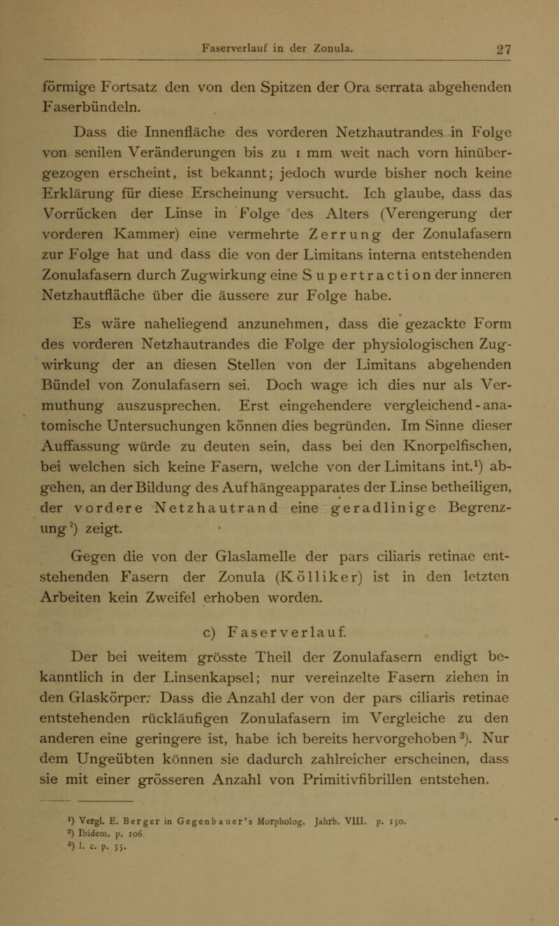 förmige Fortsatz den von den Spitzen der Ora serrata abgehenden Faserbündeln. Dass die Innenfläche des vorderen Netzhautrandes in Folge von senilen Veränderungen bis zu i mm weit nach vorn hinüber- gezogen erscheint, ist bekannt; jedoch wurde bisher noch keine Erklärung für diese Erscheinung versucht. Ich glaube, dass das Vorrücken der Linse in Folge des Alters (Verengerung der vorderen Kammer) eine vermehrte Zerrung der Zonulafasern zur Folge hat und dass die von der Limitans interna entstehenden Zonulafasern durch Zugwirkung eine Supertraction der inneren Netzhautfläche über die äussere zur Folge habe. Es wäre naheliegend anzunehmen, dass die gezackte Form des vorderen Netzhautrandes die Folge der physiologischen Zug- wirkung der an diesen Stellen von der Limitans abgehenden Bündel von Zonulafasern sei. Doch wage ich dies nur als Ver- muthung auszusprechen. Erst eingehendere vergleichend - ana- tomische Untersuchungen können dies begründen. Im Sinne dieser Auffassung würde zu deuten sein, dass bei den Knorpelfischen, bei welchen sich keine Fasern, welche von der Limitans int.1) ab- gehen, an der Bildung des Auf hängeapparates der Linse betheiligen, der vordere Netzhautrand eine geradlinige Begrenz- ung2) zeigt. Gegen die von der Glaslamelle der pars ciliaris retinae ent- stehenden Fasern der Zonula (Kölliker) ist in den letzten Arbeiten kein Zweifel erhoben worden. c) Faserverlauf. Der bei weitem grösste Theil der Zonulafasern endigt be- kanntlich in der Linsenkapsel; nur vereinzelte Fasern ziehen in den Glaskörper. Dass die Anzahl der von der pars ciliaris retinae entstehenden rückläufigen Zonulafasern im Vergleiche zu den anderen eine geringere ist, habe ich bereits hervorgehoben3). Nur dem Ungeübten können sie dadurch zahlreicher erscheinen, dass sie mit einer grösseren Anzahl von Primitivfibrillen entstehen. J) Vergl. E. Berger in Gegenbau er's Morpholog. Jahrb. VJLU. p. 150. 2) Ibidem, p. 106.