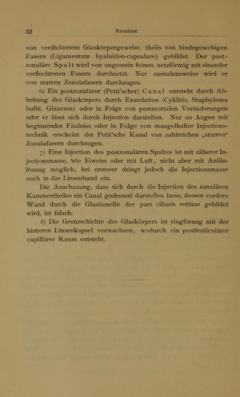 von verdichtetem Glaskörpergewebe, theils von bindegewebigen Fasern (Ligamentum hyaloideo-capsulare) gebildet. Der post- zonuläre Spalt wird von ungemein feinen, netzförmig miteinander verflochtenen Fasern durchsetzt. Nur ausnahmsweise wird er von starren Zonulafasern durchzogen. 6) Ein postzonulärer (Petit'scher) Canal entsteht durch Ab- hebung des Glaskörpers durch Exsudation (Cyklitis, Staphyloma bulbi, Glaucom) oder in Folge von postmortalen Veränderungen oder er lässt sich durch Injection darstellen. Nur an Augen mit beginnender Fäulniss oder in Folge von mangelhafter Injections- technik erscheint der Petit'sche Kanal von zahlreichen „starren Zonulafasern durchzogen. 7) Eine Injection des postzonulären Spaltes ist mit zäherer In- jectionsmasse, wie Eiweiss oder mit Luft, nicht aber mit Anilin- lösung möglich; bei ersterer dringt jedoch die Injectionsmasse auch in das Linsenband ein. Die Anschauung, dass sich durch die Injection des zonulären Kammertheiles ein Cänal godronne darstellen lasse, dessen vordere Wand durch die Glaslamelle der pars ciliaris retinae gebildet wird, ist falsch. 8) Die Grenzschichte des Glaskörpers ist ringförmig mit der hinteren Linsenkapsel verwachsen, wodurch ein postlenticulärer capillärer Raum entsteht.