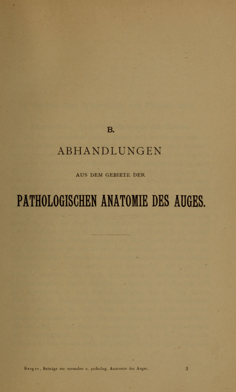 B. ABHANDLUNGEN AUS DEM GEBIETE DER PATHOLOGISCHEN ANATOMIE DES AUGES. erger, Beiträge zur normalen n. patholog. Anatomie des Auges.