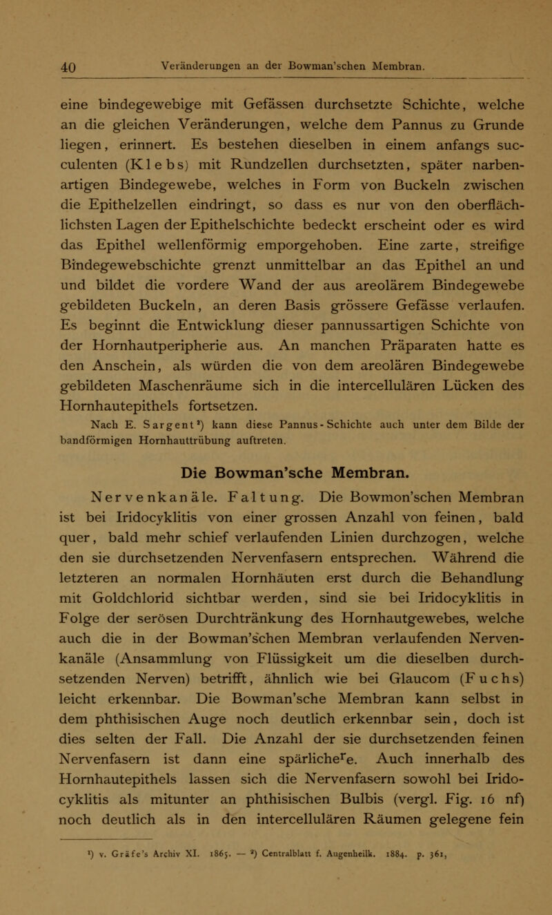 eine bindegewebige mit Gefässen durchsetzte Schichte, welche an die gleichen Veränderungen, welche dem Pannus zu Grunde liegen, erinnert. Es bestehen dieselben in einem anfangs suc- culenten (Klebs) mit Rundzellen durchsetzten, später narben- artigen Bindegewebe, welches in Form von Buckeln zwischen die Epithelzellen eindringt, so dass es nur von den oberfläch- lichsten Lagen der Epithelschichte bedeckt erscheint oder es wird das Epithel wellenförmig emporgehoben. Eine zarte, streifige Bindegewebschichte grenzt unmittelbar an das Epithel an und und bildet die vordere Wand der aus areolärem Bindegewebe gebildeten Buckeln, an deren Basis grössere Gefässe verlaufen. Es beginnt die Entwicklung dieser pannussartigen Schichte von der Hornhautperipherie aus. An manchen Präparaten hatte es den Anschein, als würden die von dem areolären Bindegewebe gebildeten Maschenräume sich in die intercellulären Lücken des Hornhautepithels fortsetzen. Nach E. Sargent') kann diese Pannus-Schichte auch unter dem Bilde der bandförmigen Hornhauttrübung auftreten. Die Bowman'sche Membran. Nervenkanäle. Faltung. Die Bowmon'schen Membran ist bei Iridocyklitis von einer grossen Anzahl von feinen, bald quer, bald mehr schief verlaufenden Linien durchzogen, welche den sie durchsetzenden Nervenfasern entsprechen. Während die letzteren an normalen Hornhäuten erst durch die Behandlung mit Goldchlorid sichtbar werden, sind sie bei Iridocyklitis in Folge der serösen Durchtränkung des Hornhautgewebes, welche auch die in der Bowman'schen Membran verlaufenden Nerven- kanäle (Ansammlung von Flüssigkeit um die dieselben durch- setzenden Nerven) betrifft, ähnlich wie bei Glaucom (Fuchs) leicht erkennbar. Die Bowman'sche Membran kann selbst in dem phthisischen Auge noch deutlich erkennbar sein, doch ist dies selten der Fall. Die Anzahl der sie durchsetzenden feinen Nervenfasern ist dann eine spärlichere. Auch innerhalb des Hornhautepithels lassen sich die Nervenfasern sowohl bei Irido- cyklitis als mitunter an phthisischen Bulbis (vergl. Fig. 16 nf) noch deutlich als in den intercellulären Räumen gelegene fein l) v. Gräfe's Archiv XI. 1865. — 2) Centralblatt f. Augenheilk. 1884. p. 361,