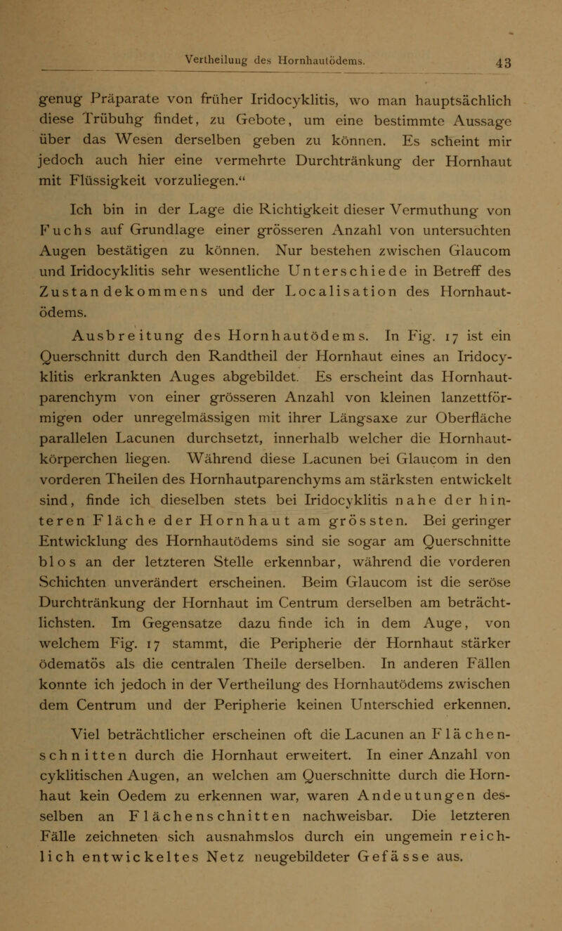 genug Präparate von früher Iridocyklitis, wo man hauptsächlich diese Trübung findet, zu Gebote, um eine bestimmte Aussage über das Wesen derselben geben zu können. Es scheint mir jedoch auch hier eine vermehrte Durchtränkung der Hornhaut mit Flüssigkeit vorzuliegen. Ich bin in der Lage die Richtigkeit dieser Vermuthung von Fuchs auf Grundlage einer grösseren Anzahl von untersuchten Augen bestätigen zu können. Nur bestehen zwischen Glaucom und Iridocyklitis sehr wesentliche Unterschiede in Betreif des Zustandekommens und der Localisation des Hornhaut- ödems. Ausbreitung des Hornhautödems. In Fig. 17 ist ein Querschnitt durch den Randtheil der Hornhaut eines an Iridocy- klitis erkrankten Auges abgebildet. Es erscheint das Hornhaut- parenchym von einer grösseren Anzahl von kleinen lanzettför- migen oder unregelmässigen mit ihrer Längsaxe zur Oberfläche parallelen Lacunen durchsetzt, innerhalb welcher die Hornhaut- körperchen liegen. Während diese Lacunen bei Glaucom in den vorderen Theilen des Hornhautparenchyms am stärksten entwickelt sind, finde ich dieselben stets bei Iridocyklitis nahe der hin- teren Fläche der Hornhaut am grössten. Bei geringer Entwicklung des Hornhautödems sind sie sogar am Querschnitte blos an der letzteren Stelle erkennbar, während die vorderen Schichten unverändert erscheinen. Beim Glaucom ist die seröse Durchtränkung der Hornhaut im Centrum derselben am beträcht- lichsten. Im Gegensatze dazu finde ich in dem Auge, von welchem Fig. 17 stammt, die Peripherie der Hornhaut stärker ödematös als die centralen Theile derselben. In anderen Fällen konnte ich jedoch in der Vertheilung des Hornhautödems zwischen dem Centrum und der Peripherie keinen Unterschied erkennen. Viel beträchtlicher erscheinen oft die Lacunen an Flächen- schnitten durch die Hornhaut erweitert. In einer Anzahl von cyklitischen Augen, an welchen am Querschnitte durch die Horn- haut kein Oedem zu erkennen war, waren Andeutungen des- selben an Flächenschnitten nachweisbar. Die letzteren Fälle zeichneten sich ausnahmslos durch ein ungemein reich- lich entwickeltes Netz neugebildeter Gefässe aus.