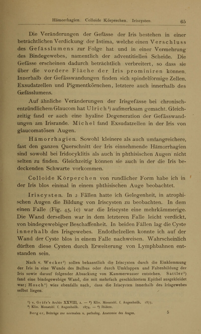 Hämorrhagien. Colloide Körperchen. Iriscysten. 55 Die Veränderungen der Gefässe der Iris bestehen in einer beträchtlichen Verdickung der Intima, welche einen Verschluss des Gefässlumens zur Folge hat und in einer Vermehrung des Bindegewebes, namentlich der adventitiellen Scheide. Die Gefässe erscheinen dadurch beträchtlich verbreitert, so dass sie über die vordere Fläche der Iris prominiren können. Innerhalb der Gefässwandungen finden sich spindelförmige Zellen, Exsudatzellen und Pigmentkörnchen, letztere auch innerhalb des Gefässlumens. Auf ähnliche Veränderungen der Irisgefässe bei chronisch- entzündlichem Glaucom hat Ulrich *) aufmerksam gemacht. Gleich- zeitig fand er auch eine hyaline Degeneration der Gefässwand- ungen am Irisrande. Michel fand Exsudatzellen in der Iris von glaucomatösen Augen. Hämorrhagien. Sowohl kleinere als auch umfangreichere, fast den ganzen Querschnitt der Iris einnehmende Hämorrhag-ien sind sowohl bei Iridocyklitis als auch in phthisischen Augen nicht selten zu finden. Gleichzeitig können sie auch in der die Iris be- deckenden Schwarte vorkommen. Colloide Körperchen von rundlicher Form habe ich in der Iris blos einmal in einem phthisischen Auge beobachtet. Iriscysten. In 2 Fällen hatte ich Gelegenheit, in atrophi- schen Augen die Bildung von Iriscysten zu beobachten. In dem einen Falle (Fig. 45, ic) war die Iriscyste eine mehrkämmerige. Die Wand derselben war in dem letzteren Falle leicht verdickt, von bindegewebiger Beschaffenheit. In beiden Fällen lag die Cyste innerhalb des Irisgewebes. Endothelzellen konnte ich auf der Wand der Cyste blos in einem Falle nachweisen. Wahrscheinlich dürften diese Cysten durch Erweiterung von Lymphbahnen ent- standen sein. Nach v. Wecker2) sollen bekanntlich die Iriscysten durch die Einklemmung der Iris in eine Wunde des Bulbus oder durch Umklappen und Faltenbildung der Iris sowie darauf folgender Absackung von Kammerwasser entstehen. Sattler3) fand eine bindegewebige Wand, die mit mehrfach geschichtetem Epithel ausgekleidet war; Hosch4) wies ebenfalls nach, dass die Iriscysten innerhalb des Irisgewebes selbst liegen. • x) v. Gräfe's Archiv XXVIII, 2. — 2) Klin. Monatsbl. f. Augenheilk. 1873. 3) Klin. Monatsbl f. Augenheilk. 1874. — 4) Ibidem. Berg er, Beiträge zur normalen u. patholog. Anatomie des Auges. O