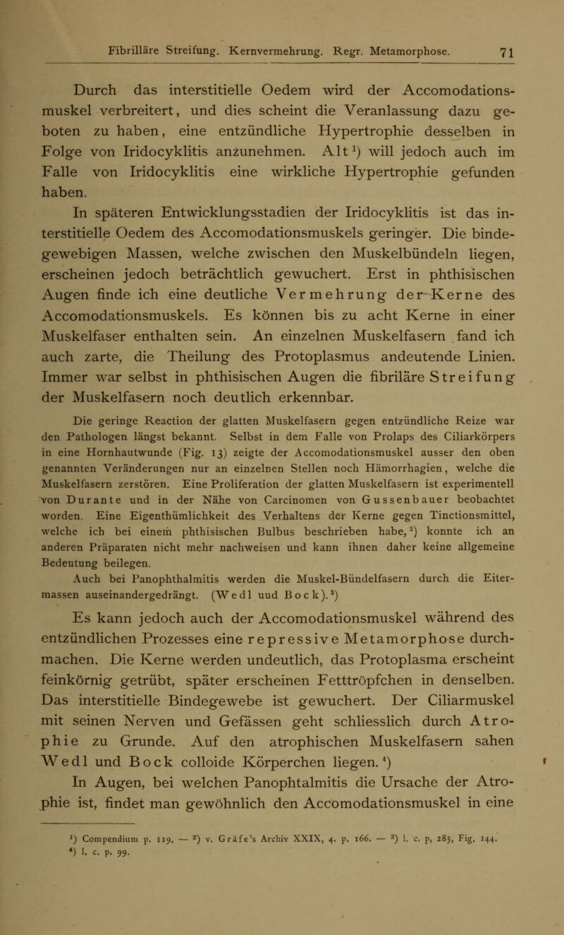 Durch das interstitielle Oedem wird der Accomodations- muskel verbreitert, und dies scheint die Veranlassung dazu ge- boten zu haben, eine entzündliche Hypertrophie desselben in Folge von Iridocyklitis anzunehmen. Alt1) will jedoch auch im Falle von Iridocyklitis eine wirkliche Hypertrophie gefunden haben. In späteren Entwicklungsstadien der Iridocyklitis ist das in- terstitielle Oedem des Accomodationsmuskels geringer. Die binde- gewebigen Massen, welche zwischen den Muskelbündeln liegen, erscheinen jedoch beträchtlich gewuchert. Erst in phthisischen Augen finde ich eine deutliche Vermehrung der Kerne des Accomodationsmuskels. Es können bis zu acht Kerne in einer Muskelfaser enthalten sein. An einzelnen Muskelfasern fand ich auch zarte, die Theilung des Protoplasmus andeutende Linien. Immer war selbst in phthisischen Augen die fibriläre S t r e i f u n g der Muskelfasern noch deutlich erkennbar. Die geringe Reaction der glatten Muskelfasern gegen entzündliche Reize war den Pathologen längst bekannt. Selbst in dem Falle von Prolaps des Ciliarkörpers in eine Hornhautwunde (Fig. 13) zeigte der Accomodationsmuskel ausser den oben genannten Veränderungen nur an einzelnen Stellen noch Hämorrhagien, welche die Muskelfasern zerstören. Eine Proliferation der glatten Muskelfasern ist experimentell von Dur ante und in der Nähe von Carcinomen von Gussenbauer beobachtet worden. Eine Eigenthümlichkeit des Verhaltens der Kerne gegen Tinctionsmittel, welche ich bei einem phthisischen Bulbus beschrieben habe,2) konnte ich an anderen Präparaten nicht mehr nachweisen und kann ihnen daher keine allgemeine Bedeutung beilegen. Auch bei Panophthalmitis werden die Muskel-Bündelfasern durch die Eiter- massen auseinandergedrängt. (Wedl uud Bock).3) Es kann jedoch auch der Accomodationsmuskel während des entzündlichen Prozesses eine repressive Metamorphose durch- machen. Die Kerne werden undeutlich, das Protoplasma erscheint feinkörnig getrübt, später erscheinen Fetttröpfchen in denselben. Das interstitielle Bindegewebe ist gewuchert. Der Ciliarmuskel mit seinen Nerven und Gefässen geht schliesslich durch Atro- phie zu Grunde. Auf den atrophischen Muskelfasern sahen Wedl und Bock colloide Körperchen liegen.4) In Augen, bei welchen Panophtalmitis die Ursache der Atro- phie ist, findet man gewöhnlich den Accomodationsmuskel in eine l) Compendium p. 119. — 2) v. Gräfe's Archiv XXIX, 4. p. 166. — 3) 1. c. p, 283, Fig. 144. ') 1. c. p. 99.