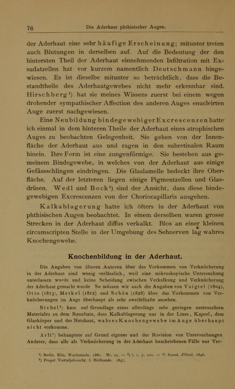 7g Die Aderhaut phthisischer Augen. der Aderhaut eine sehr häufige Er seh ein ung; mituntertreten auch Blutungen in derselben auf. Auf die Bedeutung der den hintersten Theil der Aderhaut einnehmenden Infiltration mit Ex- sudatzellen hat vor kurzem namentlich Deutschmann hinge- wiesen. Es ist dieselbe mitunter so beträchtlich, dass die Be- standteile des Aderhautgewebes nicht mehr erkennbar sind. Hirschberg1) hat sie meines Wissens zuerst bei einem wegen drohender sympathischer Affection des anderen Auges enucleirten Auge zuerst nachgewiesen. Eine Neubildung bindegewebigerExcrescenzen hatte ich einmal in dem hinteren Theile der Aderhaut eines atrophischen Auges zu beobachten Gelegenheit. Sie gehen von der Innen- fläche der Aderhaut aus und ragen in den subretinalen Raum hinein. Ihre Form ist eine zungenförmige. Sie bestehen aus ge- meinem Bindegewebe, in welches von der Aderhaut aus einige Gefässschlingen eindringen. Die Glaslamelle bedeckt ihre Ober- fläche. Auf der letzteren liegen einige Pigmentzellen und Glas- drüsen. Wedl und Bock2) sind der Ansicht, dass diese binde- gewebigen Excrescenzen von der Choriocapillaris ausgehen. Kalkablagerung hatte ich öfters in der Aderhaut von phthisischen Augen beobachtet. In einem derselben waren grosse Strecken in der Aderhaut diffus verkalkt. Bios an einer kleinen circumscripten Stelle in der Umgebung des Sehnerven lag wahres Knochengewebe. Knochenbildung in der Aderhaut. Die Angaben von älteren Autoren über das Vorkommen von Verknöcherung in der Aderhaut sind wenig verlässlich, weil eine mikroskopische Untersuchung unterlassen wurde und keine Scheidung zwischen Verkalkung und Verknöcherung der Aderhaut gemacht wurde So müssen wir auch die Angaben von Voi gtel (1804), Otto (1813s, Merkel (1812) und Schön (1828) über das Vorkommen von Ver- knöcherungen im Auge überhaupt als sehr zweifelhafte ansehen. Sichel3) kam auf Grundlage eines allerdings sehr geringen untersuchten Materiales zu dem Resultate, dass Kalkablagerung nur in der Linse, Kapsel, dem Glaskörper und der Netzhaut, wahresKnochengewebe im Auge überhaupt nicht vorkomme. Arlt*) behauptete auf Grund eigener und der Revision von Untersuchungen Anderer, dass alle als Verknöcherung in der Aderhaut beschriebenen Fälle nur Ver- ») Berlin. Klin. Wochenscbr. 1881. Nr. 23. — 2) 1. c. p. 121. — ») Annal. d'Ocul. 1846.