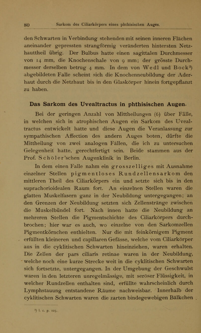 den Schwarten in Verbindung stehenden mit seinen inneren Flächen aneinander gepressten strangförmig veränderten hintersten Netz- hauttheil übrig. Der Bulbus hatte einen sagittalen Durchmesser von 14 mm, die Knochenschale von 9 mm; der grösste Durch- messer derselben betrug 4 mm. In dem von Wedl und Bock2) abgebildeten Falle scheint sich die Knochenneubildung der Ader- haut durch die Netzhaut bis in den Glaskörper hinein fortgepflanzt zu haben. Das Sarkom des Uvealtractus in phthisischen Augen. Bei der geringen Anzahl von Mittheilungen (6) über Fälle, in welchen sich in atrophischen Augen ein Sarkom des Uveal- tractus entwickelt hatte und diese Augen die Veranlassung zur sympathischen AfFection des andern Auges boten, dürfte die Mittheilung von zwei analogen Fällen, die ich zu untersuchen Gelegenheit hatte, gerechtfertigt sein. Beide stammen aus der Prof. Schöler'sehen Augenklinik in Berlin. In dem einen Falle nahm ein grosszelliges mit Ausnahme einzelner Stellen pigmentloses Rundzellensarkom den mittleren Theil des Ciliarkörpers ein und setzte sich bis in den suprachorioidealen Raum fort. An einzelnen Stellen waren die glatten Muskelfasern ganz in der Neubildung untergegangen; an den Grenzen der Neubildung setzten sich Zellenstränge zwischen die Muskelbündel fort. Nach innen hatte die Neubildung an mehreren Stellen die Pigmentschichte des Ciliarkörpers durch- brochen; hier war es auch, wo einzelne von den Sarkomzellen Pigmentkörnchen enthielten. Nur die mit feinkörnigem Pigment erfüllten kleineren und capillaren Gefässe, welche vom Ciliarkörper aus in die cyklitischen Schwarten hineinziehen, waren erhalten. Die Zellen der pars ciliaris retinae waren in der Neubildung, welche noch eine kurze Strecke weit in die cyklitischen Schwarten sich fortsetzte, untergegangen. In der Umgebung der Geschwulst waren in den letzteren unregelmässige, mit seröser Flüssigkeit, in welcher Rundzellen enthalten sind, erfüllte wahrscheinlich durch Lymphstauung entstandene Räume nachweisbar. Innerhalb der cyklitischen Schwarten waren die zarten bindegewebigen Bälkchen *) 1. c. p. 125.