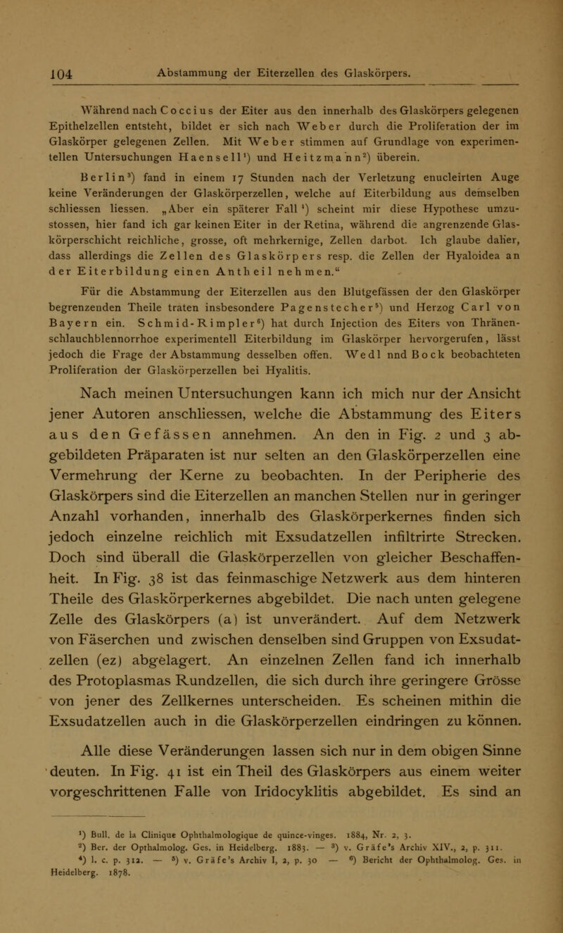 Während nach Co cci us der Eiter aus den innerhalb des Glaskörpers gelegenen Epithelzellen entsteht, bildet er sich nach Weber durch die Proliferation der im Glaskörper gelegenen Zellen. Mit Weber stimmen auf Grundlage von experimen- tellen Untersuchungen Haensell1) und Heitzmann2) überein. Berlin3) fand in einem 17 Stunden nach der Verletzung enucleirten Auge keine Veränderungen der Glaskörperzellen, welche auf Eiterbildung aus demselben schliessen Hessen. „Aber ein späterer Fall') scheint mir diese Hypothese umzu- stossen, hier fand ich gar keinen Eiter in der Retina, während die angrenzende Glas- körperschicht reichliche, grosse, oft mehrkernige, Zellen darbot. Ich glaube daher, dass allerdings die Zellen des Glaskörpers resp. die Zellen der Hyaloidea an der Eiterbildung einen Antheil nehmen. Für die Abstammung der Eiterzellen aus den Blutgefässen der den Glaskörper begrenzenden Theile traten insbesondere Pagenstecher5) und Herzog Carl von Bayern ein. Schmid-Rimpler6) hat durch Injection des Eiters von Thränen- schlauchblennorrhoe experimentell Eiterbildung im Glaskörper hervorgerufen, lässt jedoch die Frage der Abstammung desselben offen. Wedl nnd Bock beobachteten Proliferation der Glaskörperzellen bei Hyalitis. Nach meinen Untersuchungen kann ich mich nur der Ansicht jener Autoren anschliessen, welche die Abstammung des Eiters aus den Gefässen annehmen. An den in Fig. 2 und 3 ab- gebildeten Präparaten ist nur selten an den Glaskörperzellen eine Vermehrung der Kerne zu beobachten. In der Peripherie des Glaskörpers sind die Eiterzellen an manchen Stellen nur in geringer Anzahl vorhanden, innerhalb des Glaskörperkernes finden sich jedoch einzelne reichlich mit Exsudatzellen iniiltrirte Strecken. Doch sind überall die Glaskörperzellen von gleicher Beschaffen- heit. In Fig. 38 ist das feinmaschige Netzwerk aus dem hinteren Theile des Glaskörperkernes abgebildet. Die nach unten gelegene Zelle des Glaskörpers (a) ist unverändert. Auf dem Netzwerk von Fäserchen und zwischen denselben sind Gruppen von Exsudat- zellen (ez) abgelagert. An einzelnen Zellen fand ich innerhalb des Protoplasmas Rundzellen, die sich durch ihre geringere Grösse von jener des Zellkernes unterscheiden. Es scheinen mithin die Exsudatzellen auch in die Glaskörperzellen eindringen zu können. Alle diese Veränderungen lassen sich nur in dem obigen Sinne deuten. In Fig. 41 ist ein Theil des Glaskörpers aus einem weiter vorgeschrittenen Falle von Iridocyklitis abgebildet. Es sind an ') Bull, de ia Clinique Ophthalmologique de quince-vinges. 1884, Nr. 2, 3. 2) Ber. der Opthalmolog. Ges. in Heidelberg. 1883. — ) v. Gräfe's Archiv XIV., 2, p. 311. *) 1. c. p. 312. — 5) v. Gräfe's Archiv I, 2, p. 30 — °) Bericht der Ophthalmolog. Ges. Heidelberg. 1878.