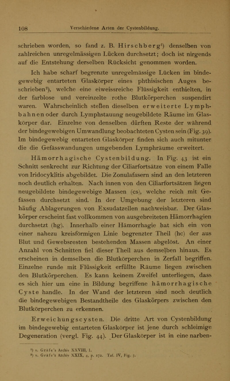 schrieben worden, so fand z. B. Hirschberg1) denselben von zahlreichen unregelmässigen Lücken durchsetzt; doch ist nirgends auf die Entstehung derselben Rücksicht genommen worden. Ich habe scharf begrenzte unregelmässige Lücken im binde- gewebig entarteten Glaskörper eines phthisischen Auges be- schrieben2), welche eine eiweissreiche Flüssigkeit enthielten, in der farblose und vereinzelte rothe Blutkörperchen suspendirt waren. Wahrscheinlich stellen dieselben erweiterte Lymph- bahnen oder durch Lymphstauung neugebildete Räume im Glas- körper dar. Einzelne von denselben dürften Reste der während der bindegewebigen Umwandlung beobachteten Cysten sein (Fig. 39). Im bindegewebig entarteten Glaskörper finden sich auch mitunter die die Gefässwandungen umgebenden Lymphräume erweitert. Hämorrhagische Cystenbildung. In Fig. 43 ist ein Schnitt senkrecht zur Richtung der Ciliarfortsätze von einem Falle von Iridocyklitis abgebildet. Die Zonulafasern sind an den letzteren noch deutlich erhalten. Nach innen von den Ciliarfortsätzen liegen neugebildete bindegewebige Massen (es), welche reich mit Ge- fässen durchsetzt sind. In der Umgebung der letzteren sind häufig Ablagerungen von Exsudatzellen nachweisbar. Der Glas- körper erscheint fast vollkommen von ausgebreiteten Hämorrhagien durchsetzt (hg). Innerhalb einer Hämorrhagie hat sich ein von einer nahezu kreisförmigen Linie begrenzter Theil (hc) der aus Blut und Gewebsresten bestehenden Massen abgelöst. An einer Anzahl von Schnitten fiel dieser Theil aus demselben hinaus. Es erscheinen in demselben die Blutkörperchen in Zerfall begriffen. Einzelne runde mit Flüssigkeit erfüllte Räume liegen zwischen den Blutkörperchen. Es kann keinem Zweifel unterliegen, dass es sich hier um eine in Bildung begriffene hämorrhagische Cyste handle. In der Wand der letzteren sind noch deutlich die bindegewebigen Bestandtheile des Glaskörpers zwischen den Blutkörperchen zu erkennen. Erweichungscysten. Die dritte Art von Cystenbildung im bindegewebig entarteten Glaskörper ist jene durch schleimige Degeneration (vergl. Fig. 44). Der Glaskörper ist in eine narben- ») v. Gräfe's Archiv XXVIII, 1. ') v. Gräfe's Archiv XXIX, 4> p. 172. Tat'. IV, Fig. 3.