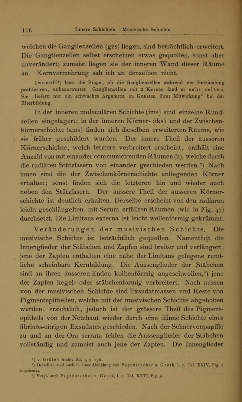 welchen die Ganglienzellen (gzs) liegen, sind beträchtlich erweitert. Die Ganglienzellen selbst erscheinen etwas gequollen, sonst aber unverändert; zumeist liegen sie der inneren Wand dieser Räume an. Kern Vermehrung sah ich an denselben nicht. hvanoff1) lässt die Frage, ob die Ganglienzellen während der Entzündung proliferiren, unbeantwortet. Ganglienzellen mit 2 Kernen fand er sehr selten. Sie .,liefern nur ein schwaches Argument zu Gunsten ihrer Mitwirkung bei der Eiterbildung. In der inneren moleculären Schichte (ims) sind einzelne Rund- zellen eingelagert; in der inneren Körner- (iks) und der Zwischen- körnerschichte (ams) rinden sich dieselben erweiterten Räume, wie sie früher geschildert wurden. Der innere Theil der äusseren Körnerschichte, welch letztere verbreitert erscheint, enthält eine Anzahl von mit einander communicirenden Räumen (h), welche durch die radiären Stützfasern von einander geschieden werden. *) Nach innen sind die der Zwischenkörnerschichte anliegenden Körner erhalten; sonst finden sich die letzteren hin und wieder auch neben den Stützfasern. Der äussere Theil der äusseren Körner- schichte ist deutlich erhalten. Derselbe erscheint von den radiären leicht geschlängelten, mit Serum erfüllten Räumen (wie in Fig. 47) durchsetzt. Die Limitans externa ist leicht wellenförmig gekrümmt. Veränderungen der musivischen Schichte. Die musivische Schichte ist beträchtlich gequollen. Namentlich die Innenglieder der Stäbchen und Zapfen sind breiter und verlängert; jene der Zapfen enthalten eine nahe der Limitans gelegene rund- liche scheinbare Kernbildung. Die Aussenglieder der Stäbchen sind an ihren äusseren Enden kolbenförmig angeschwollen,3) jene der Zapfen kegel- oder stäbchenförmig verbreitert. Nach aussen von der musivischen Schichte sind Exsudatmassen und Reste von Pigmentepithelien, welche mit der musivischen Schichte abgehoben wurden, ersichtlich, jedoch ist der grössere Theil des Pigment- epithels von der Netzhaut wieder durch eine dünne Schichte eines fibrinös-eitrigen Exsudates geschieden. Nach der Sehnervenpapille zu und an der Ora serrata fehlen die Aussenglieder der Stäbchen vollständig und zumeist auch jene der Zapfen. Die Innenglieder ') v. Gräfe's Archiv XI, 1, p. 138. 2) Dieselben sind auch in einer Abbildung von Pagenstecher u. Genth, 1. c. Taf. XXIV, Fig. angedeutet. 3) Vergl. auch Pagen stech er u. Genth, 1. c. Taf. XXVI, Fig. 6.