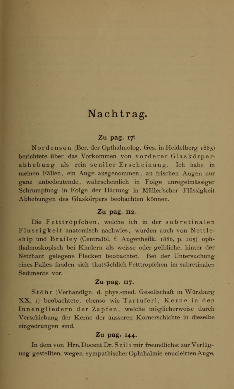 Nachtrag- Zu pag. 17*. Nordenson (Ber. der Opthalmolog. Ges. in Heidelberg 1885) berichtete über das Vorkommen von vorderer Glaskörper- abhebung als rein seniler Er seh einung. Ich habe in meinen Fällen, ein Auge ausgenommen, an frischen Augen nur ganz unbedeutende, wahrscheinlich in Folge unregelmässiger Schrumpfung in Folge der Härtung in Müller'scher Flüssigkeit Abhebungen des Glaskörpers beobachten können. Zu pag. 112. Die Fetttröpfchen, welche ich in der sub retinalen Flüssigkeit anatomisch nachwies, wurden auch von Nettle- ship und Brailey (Centralbl. f. Augenheilk. 1886, p. 205) oph- thalmoskopisch bei Kindern als weisse oder gelbliche, hinter der Netzhaut gelegene Flecken beobachtet. Bei der Untersuchung eines Falles fanden sich thatsächlich Fetttröpfchen im subretinalen Sedimente vor. Zu pag. 117. Stöhr (Verhandlgn. d. phys.-med. Gesellschaft in Würzburg XX, 1) beobachtete, ebenso wie Tartuferi, Kerne in den Innengliedern der Zapfen, welche möglicherweise durch Verschiebung der Kerne der äusseren Körnerschichte in dieselbe eingedrungen sind. Zu pag. 144. In dem von Hrn.Docent Dr. Szil i mir freundlichst zur Verfüg- ung gestellten, wegen sympathischer Ophthalmie enucleirtenAuge,