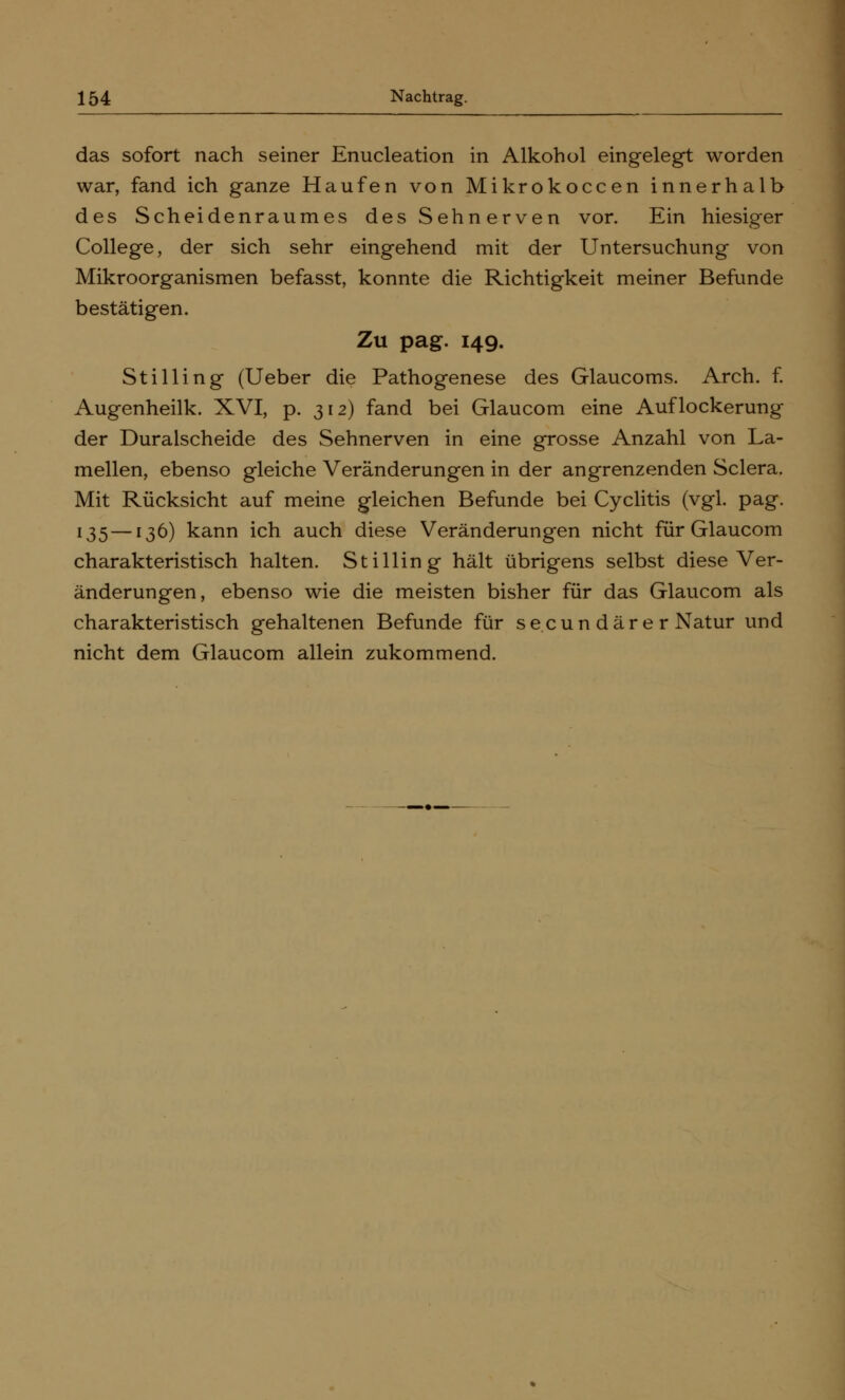 das sofort nach seiner Enucleation in Alkohol eingelegt worden war, fand ich ganze Haufen von Mikrokoccen innerhalb des Scheidenraumes des Sehnerven vor. Ein hiesiger College, der sich sehr eingehend mit der Untersuchung von Mikroorganismen befasst, konnte die Richtigkeit meiner Befunde bestätigen. Zu pag. 149. StiHing (Ueber die Pathogenese des Glaucoms. Arch. f. Augenheilk. XVI, p. 312) fand bei Glaucom eine Auflockerung der Duralscheide des Sehnerven in eine grosse Anzahl von La- mellen, ebenso gleiche Veränderungen in der angrenzenden Sclera. Mit Rücksicht auf meine gleichen Befunde bei Cyclitis (vgl. pag. 135—136) kann ich auch diese Veränderungen nicht für Glaucom charakteristisch halten. StiHing hält übrigens selbst diese Ver- änderungen, ebenso wie die meisten bisher für das Glaucom als charakteristisch gehaltenen Befunde für secun dar e r Natur und nicht dem Glaucom allein zukommend.