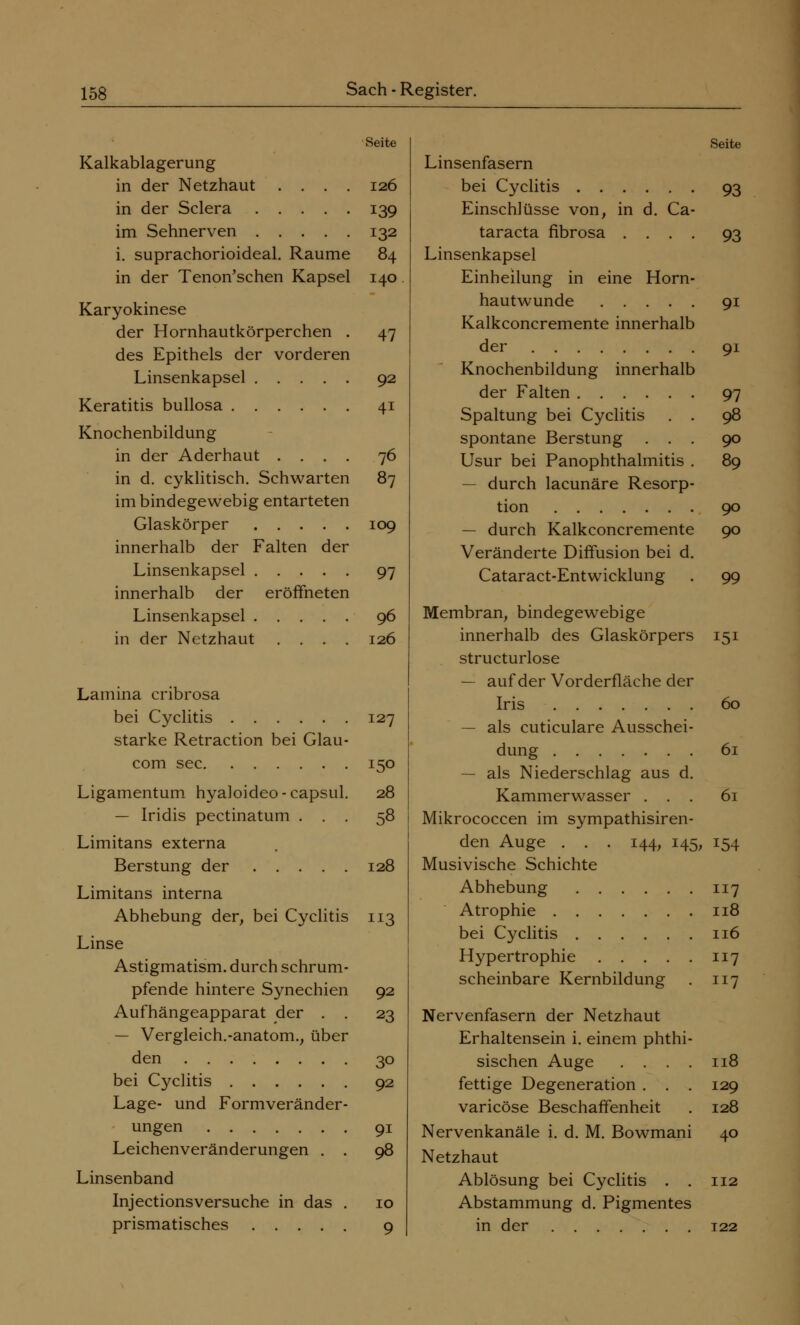 Seite Kalkablagerung in der Netzhaut .... 126 in der Sclera 139 im Sehnerven 132 i. suprachorioideal. Räume 84 in der Tenon'schen Kapsel 140 Karyokinese der Hornhautkörperchen . 47 des Epithels der vorderen Linsenkapsel 92 Keratitis bullosa 41 Knochenbildung in der Aderhaut .... 76 in d. cyklitisch. Schwarten 87 im bindegewebig entarteten Glaskörper 109 innerhalb der Falten der Linsenkapsel 97 innerhalb der eröffneten Linsenkapsel 96 in der Netzhaut .... 126 Lamina cribrosa bei Cyclitis 127 starke Retraction bei Glau- com sec 150 Ligamentum hyaloideo-capsul. 28 — Iridis pectinatum ... 58 Limitans externa Berstung der 128 Limitans interna Abhebung der, bei Cyclitis 113 Linse Astigmatism. durch schrum- pfende hintere Synechien 92 Aufhängeapparat der . . 23 — Vergleich.-anatom., über den 30 bei Cyclitis 92 Lage- und Formveränder- ungen 91 Leichenveränderungen . . 98 Linsenband Injectionsversuche in das . 10 prismatisches 9 Seite Linsenfasern bei Cyclitis 93 Einschlüsse von, in d. Ca- taracta fibrosa .... 93 Linsenkapsel Einheilung in eine Horn- hautwunde 91 Kalkconcremente innerhalb der 91 Knochenbildung innerhalb der Falten 97 Spaltung bei Cyclitis . . 98 spontane Berstung ... 90 Usur bei Panophthalmitis . 89 — durch lacunäre Resorp- tion 90 — durch Kalkconcremente 90 Veränderte Diffusion bei d. Cataract-Entwicklung . 99 Membran, bindegewebige innerhalb des Glaskörpers 151 structurlose — auf der Vorderfläche der Iris 60 — als cuticulare Ausschei- dung 61 — als Niederschlag aus d. Kammerwasser ... 61 Mikrococcen im sympathisiren- den Auge . . . 144, 145, 154 Musivische Schichte Abhebung 117 Atrophie 118 bei Cyclitis 116 Hypertrophie 117 scheinbare Kernbildung . 117 Nervenfasern der Netzhaut Erhaltensein i. einem phthi sischen Auge . . . fettige Degeneration . . varicöse Beschaffenheit Nervenkanäle i. d. M. Bowmani Netzhaut Ablösung bei Cyclitis . . 112 Abstammung d. Pigmentes in der 122 118 129 128 40