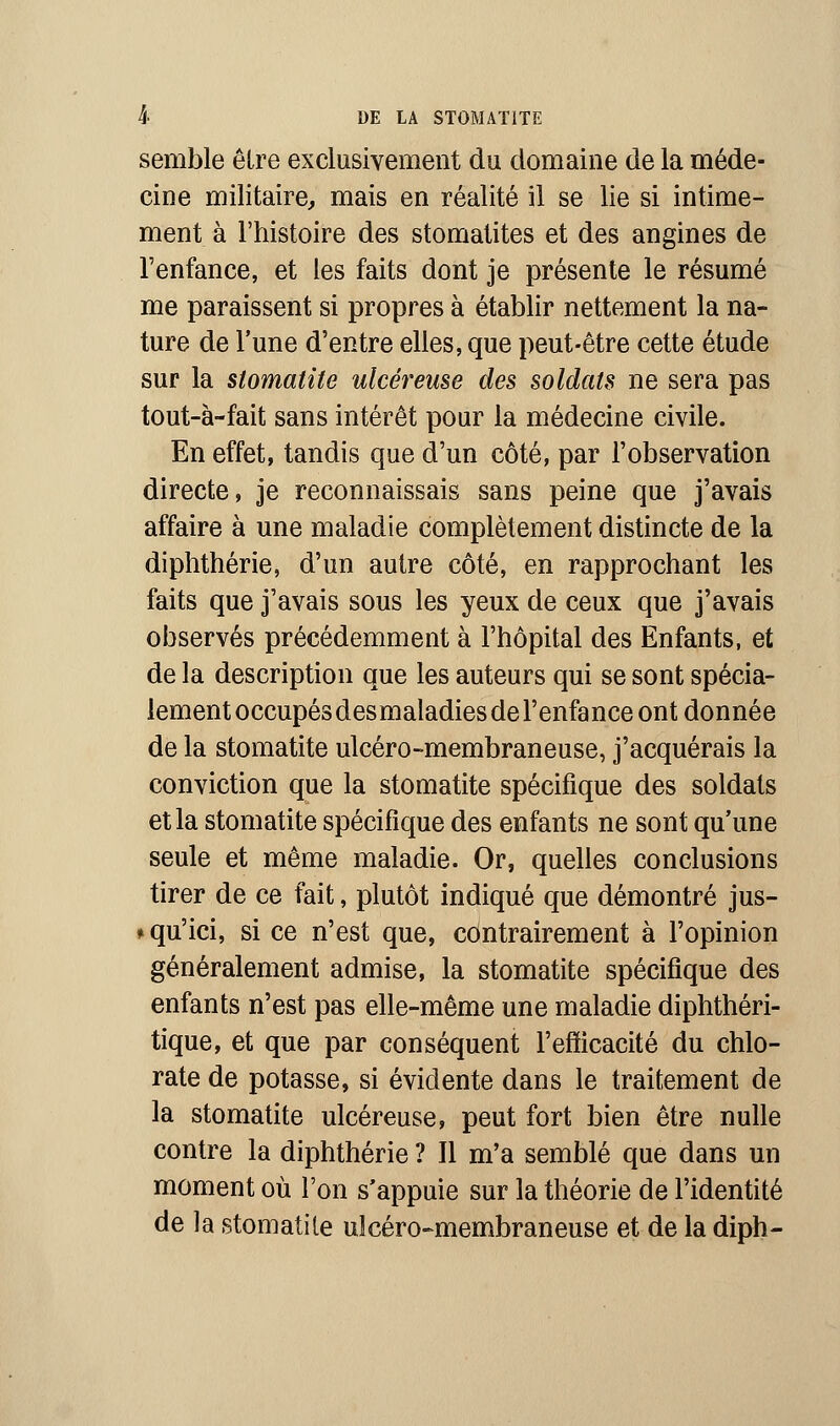 semble être exclusivement du domaine de la méde- cine militaire, mais en réalité il se lie si intime- ment à l'histoire des stomatites et des angines de l'enfance, et les faits dont je présente le résumé me paraissent si propres à établir nettement la na- ture de l'une d'entre elles, que peut-être cette étude sur la stomatite ulcéreuse des soldats ne sera pas tout-à-fait sans intérêt pour la médecine civile. En effet, tandis que d'un côté, par l'observation directe, je reconnaissais sans peine que j'avais affaire à une maladie complètement distincte de la diphthérie, d'un autre côté, en rapprochant les faits que j'avais sous les yeux de ceux que j'avais observés précédemment à l'hôpital des Enfants, et de la description que les auteurs qui se sont spécia- lement occupés des maladies de l'enfance ont donnée de la stomatite ulcéro-membraneuse, j'acquérais la conviction que la stomatite spécifique des soldats et la stomatite spécifique des enfants ne sont qu'une seule et même maladie. Or, quelles conclusions tirer de ce fait, plutôt indiqué que démontré jus- ♦ qu'ici, si ce n'est que, contrairement à l'opinion généralement admise, la stomatite spécifique des enfants n'est pas elle-même une maladie diphthéri- tique, et que par conséquent l'efficacité du chlo- rate de potasse, si évidente dans le traitement de la stomatite ulcéreuse, peut fort bien être nulle contre la diphthérie ? Il m'a semblé que dans un moment où l'on s'appuie sur la théorie de l'identité de la stomatite ulcéro-membraneuse et de la diph-