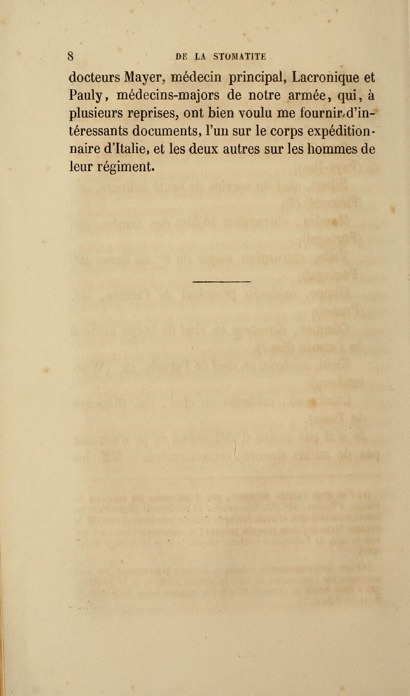 docteurs Mayer, médecin principal, Lacronique et Pauly, médecins-majors de notre armée, qui, à plusieurs reprises, ont bien voulu me fournir, d'in- téressants documents, l'un sur le corps expédition- naire d'Italie, et les deux autres sur les hommes de leur régiment.