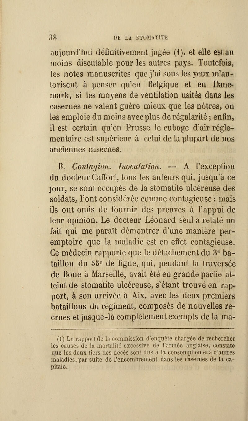 aujourd'hui définitivement jugée (I), et elle est au moins discutable pour les autres pays. Toutefois, les notes manuscrites que j'ai sous les yeux m'au- torisent à penser qu'en Belgique et en Dane- mark, si les moyens de ventilation usités dans les casernes ne valent guère mieux que les nôtres, on les emploie du moins avec plus de régularité ; enfin, il est certain qu'en Prusse le cubage d'air régle- mentaire est supérieur à celui de la plupart de nos anciennes casernes. B. Contagion. Inoculation. — A l'exception du docteur Caffort, tous les auteurs qui, jusqu'à ce jour, se sont occupés de la stomatite ulcéreuse des soldats, l'ont considérée comme contagieuse ; mais ils ont omis de fournir des preuves à l'appui de leur opinion. Le docteur Léonard seul a relaté un fait qui me paraît démontrer d'une manière per- emptoire que la maladie est en effet contagieuse. Ce médecin rapporte que le détachement du 3e ba- taillon du 55e de ligne, qui, pendant la traversée de Bone à Marseille, avait été en grande partie at- teint de stomatite ulcéreuse, s'étant trouvé en rap- port, à son arrivée à Aix, avec les deux premiers bataillons du régiment, composés de nouvelles re- crues et jusque-là complètement exempts delà ma- (1) Le rapport de la commission d'enquête chargée de rechercher les causes de la mortalité excessive de l'armée anglaise, constate que les deux tiers des décès sont dus à la consomption et à d'autres maladies, par suite de l'encombrement dans les casernes de la ca- pitale.