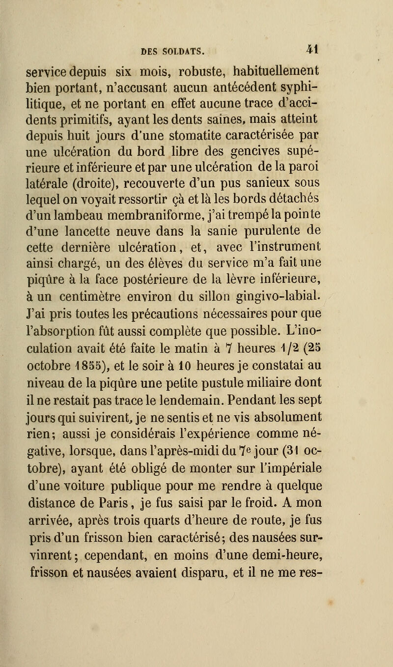 service depuis six mois, robuste, habituellement bien portant, n'accusant aucun antécédent syphi- litique, et ne portant en effet aucune trace d'acci- dents primitifs, ayant les dents saines, mais atteint depuis huit jours d'une stomatite caractérisée par une ulcération du bord libre des gencives supé- rieure et inférieure et par une ulcération de la paroi latérale (droite), recouverte d'un pus sanieux sous lequel on voyait ressortir çà et là les bords détachés d'un lambeau membraniforme, j'ai trempé la pointe d'une lancette neuve dans la sanie purulente de cette dernière ulcération, et, avec l'instrument ainsi chargé, un des élèves du service m'a fait une piqûre à la face postérieure de la lèvre inférieure, à un centimètre environ du sillon gingivo-labial. J'ai pris toutes les précautions nécessaires pour que l'absorption fût aussi complète que possible. L'ino- culation avait été faite le matin à 7 heures \ /2 (25 octobre 1855), et le soir à 10 heures je constatai au niveau de la piqûre une petite pustule miliaire dont il ne restait pas trace le lendemain. Pendant les sept jours qui suivirent je ne sentis et ne vis absolument rien; aussi je considérais l'expérience comme né- gative, lorsque, dans l'après-midi du 7e jour (31 oc- tobre), ayant été obligé de monter sur l'impériale d'une voiture publique pour me rendre à quelque distance de Paris, je fus saisi par le froid. A mon arrivée, après trois quarts d'heure de route, je fus pris d'un frisson bien caractérisé; des nausées sur- vinrent ; cependant, en moins d'une demi-heure, frisson et nausées avaient disparu, et il ne me res-