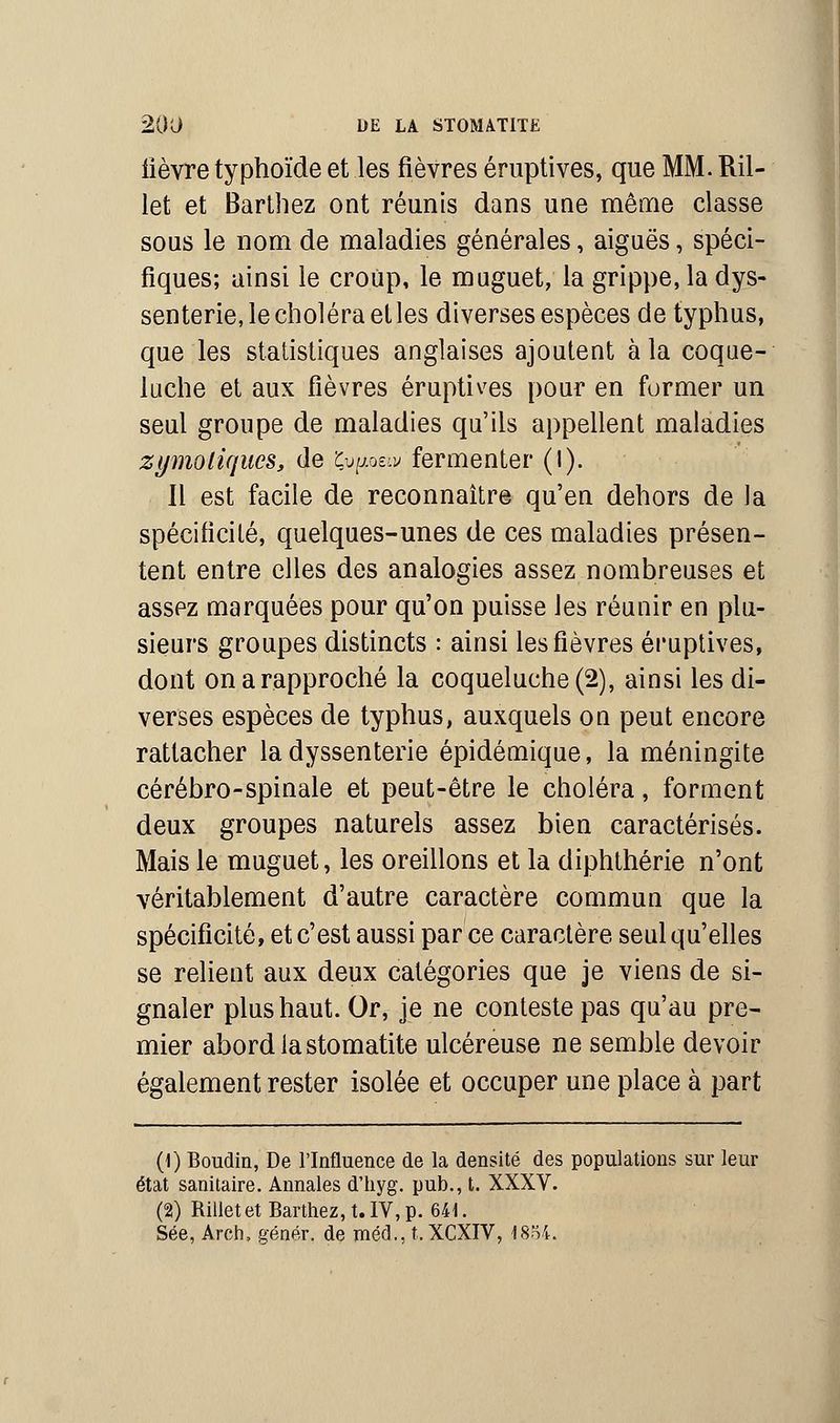 lièvre typhoïde et les fièvres éruptives, que MM. Ril- let et Barthez ont réunis dans une même classe sous le nom de maladies générales, aiguës, spéci- fiques; ainsi le croup, le muguet, la grippe, la dys- senterie, le choléra et les diverses espèces de typhus, que les statistiques anglaises ajoutent à la coque- luche et aux fièvres éruptives pour en former un seul groupe de maladies qu'ils appellent maladies zymoliqucs, de Çupeiv fermenter (I). Il est facile de reconnaître qu'en dehors de la spécificité, quelques-unes de ces maladies présen- tent entre elles des analogies assez nombreuses et asspz marquées pour qu'on puisse les réunir en plu- sieurs groupes distincts : ainsi les fièvres éruptives, dont on a rapproché la coqueluche (2), ainsi les di- verses espèces de typhus, auxquels on peut encore rattacher la dyssenterie épidémique, la méningite cérébro-spinale et peut-être le choléra, forment deux groupes naturels assez bien caractérisés. Mais le muguet, les oreillons et la diphthérie n'ont véritablement d'autre caractère commun que la spécificité, et c'est aussi par ce caractère seul qu'elles se relient aux deux catégories que je viens de si- gnaler plus haut. Or, je ne conteste pas qu'au pre- mier abord la stomatite ulcéreuse ne semble devoir également rester isolée et occuper une place à part (1) Boudin, De l'Influence de la densité des populations sur leur état sanitaire. Annales d'hyg. pub., t. XXXV. (2) Rilletet Barthez, t. IV, p. 641. Sée, Arch, génér. de méd., t. XCXIV, 1834.