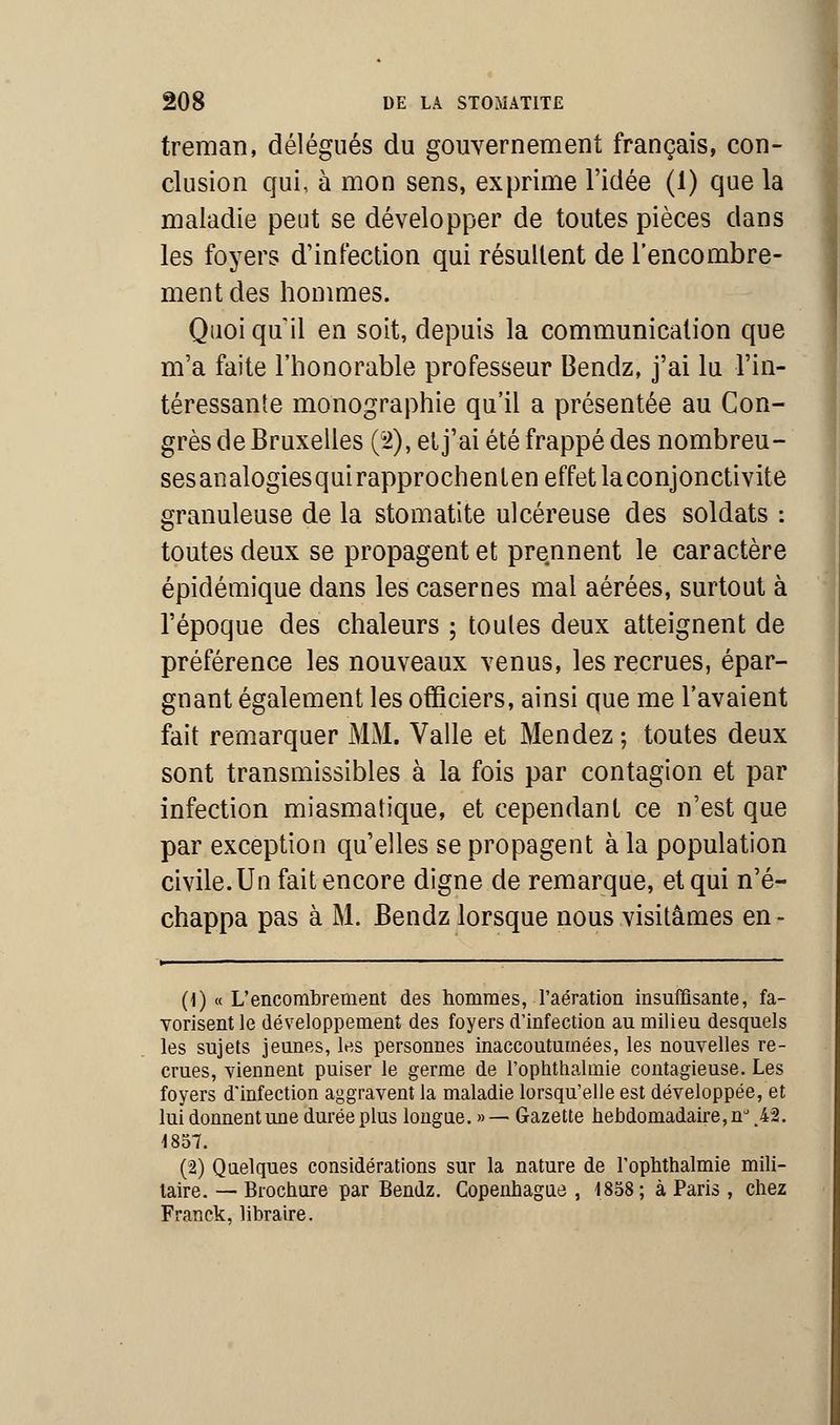 treman, délégués du gouvernement français, con- clusion qui, à mon sens, exprime l'idée (1) que la maladie peut se développer de toutes pièces dans les foyers d'infection qui résultent de l'encombre- ment des hommes. Quoi qu'il en soit, depuis la communication que m'a faite l'honorable professeur Bendz, j'ai lu l'in- téressante monographie qu'il a présentée au Con- grès de Bruxelles (2); et j'ai été frappé des nombreu- sesanalogiesquirapprochenlen effet la conjonctivite granuleuse de la stomatite ulcéreuse des soldats : toutes deux se propagent et prennent le caractère épidémique dans les casernes mal aérées, surtout à l'époque des chaleurs ; toules deux atteignent de préférence les nouveaux venus, les recrues, épar- gnant également les officiers, ainsi que me l'avaient fait remarquer MM. Valle et Mendez ; toutes deux sont transmissibles à la fois par contagion et par infection miasmatique, et cependant ce n'est que par exception qu'elles se propagent à la population civile. Un fait encore digne de remarque, et qui n'é- chappa pas à M. Bendz lorsque nous visitâmes en- (1) « L'encombrement des hommes, l'aération insuffisante, fa- vorisent le développement des foyers d'infection au milieu desquels les sujets jeunes, les personnes inaccoutumées, les nouvelles re- crues, viennent puiser le germe de l'optithalmie contagieuse. Les foyers d'infection aggravent la maladie lorsqu'elle est développée, et lui donnent une durée plus longue. »— Gazette hebdomadaire, n°%42. 1857. (2) Quelques considérations sur la nature de l'ophthalmie mili- taire. — Brochure par Bendz. Copenhague , 1858; à Paris, chez Franck, libraire.