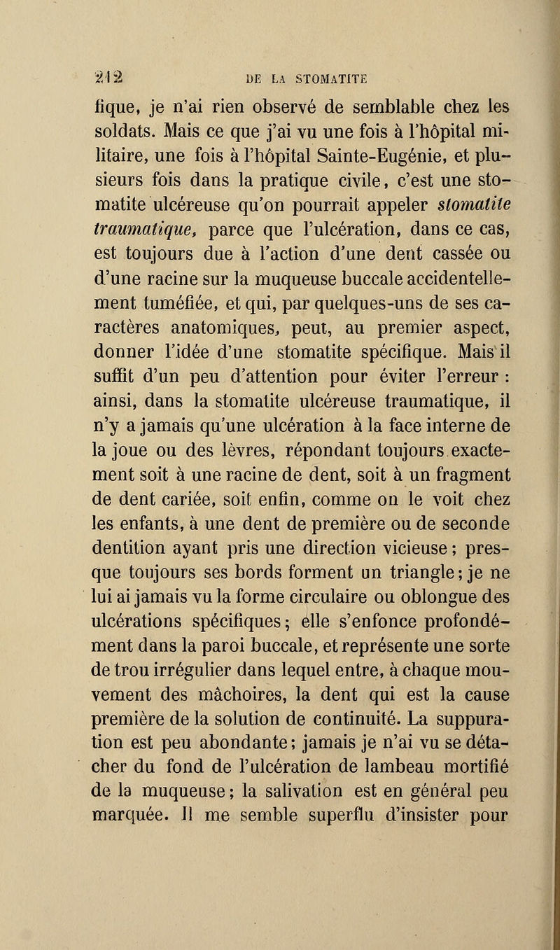 fique, je n'ai rien observé de semblable chez les soldats. Mais ce que j'ai vu une fois à l'hôpital mi- litaire, une fois à l'hôpital Sainte-Eugénie, et plu- sieurs fois dans la pratique civile, c'est une sto- matite ulcéreuse qu'on pourrait appeler stomatite traumatique, parce que l'ulcération, dans ce cas, est toujours due à l'action d'une dent cassée ou d'une racine sur la muqueuse buccale accidentelle- ment tuméfiée, et qui, par quelques-uns de ses ca- ractères anatomiques, peut, au premier aspect, donner l'idée d'une stomatite spécifique. Mais il suffit d'un peu d'attention pour éviter l'erreur : ainsi, dans la stomatite ulcéreuse traumatique, il n'y a jamais qu'une ulcération à la face interne de la joue ou des lèvres, répondant toujours exacte- ment soit à une racine de dent, soit à un fragment de dent cariée, soit enfin, comme on le voit chez les enfants, à une dent de première ou de seconde dentition ayant pris une direction vicieuse ; pres- que toujours ses bords forment un triangle; je ne lui ai jamais vu la forme circulaire ou oblongue des ulcérations spécifiques ; elle s'enfonce profondé- ment dans la paroi buccale, et représente une sorte de trou irrégulier dans lequel entre, à chaque mou- vement des mâchoires, la dent qui est la cause première de la solution de continuité. La suppura- tion est peu abondante ; jamais je n'ai vu se déta- cher du fond de l'ulcération de lambeau mortifié de la muqueuse ; la salivation est en général peu marquée. Jl me semble superflu d'insister pour