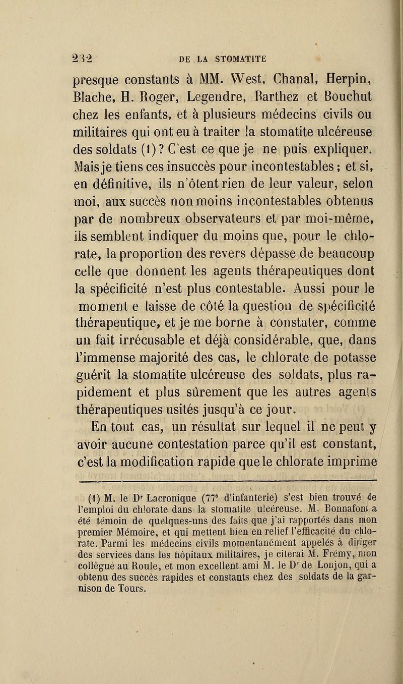 presque constants à MM. West, Chanal, Herpin, Blache, H. Roger, Legendre, Rarthez et Bouchut chez les enfants, et à plusieurs médecins civils ou militaires qui ont eu à traiter !a stomatite ulcéreuse des soldats (1)? C'est ce que je ne puis expliquer. Mais je tiens ces insuccès pour incontestables ; et si, en définitive, ils n'ôtentrien de leur valeur, selon moi, aux succès non moins incontestables obtenus par de nombreux observateurs et par moi-même, ils semblent indiquer du moins que, pour le chlo- rate, la proportion des revers dépasse de beaucoup celle que donnent les agents thérapeutiques dont la spécificité n'est plus contestable. Aussi pour le moment e laisse de côté la question de spécificité thérapeutique, et je me borne à constater, comme un fait irrécusable et déjà considérable, que, dans l'immense majorité des cas, le chlorate de potasse guérit la stomatite ulcéreuse des soldats, plus ra- pidement et plus sûrement que les autres agents thérapeutiques usités jusqu'à ce jour. En tout cas, un résultat sur lequel il ne peut y avoir aucune contestation parce qu'il est constant, c'est la modification rapide que le chlorate imprime (1) M. le Dr Lacronique (77e d'infanterie) s'est bien trouvé de l'emploi du chlorate dans la stomatite ulcéreuse. M. Bonnafont a été témoin de quelques-uns des faits que j'ai rapportés dans mon premier Mémoire, et qui mettent bien en relief l'efficacité du chlo- rate. Parmi les médecins civils momentanément appelés à diriger des services dans les hôpitaux militaires, je citerai M. Frémy, mon collègue au Roule, et mon excellent ami M. le Dr de Lonjon, qui a obtenu des succès rapides et constants chez des soldats de la gar- nison de Tours.