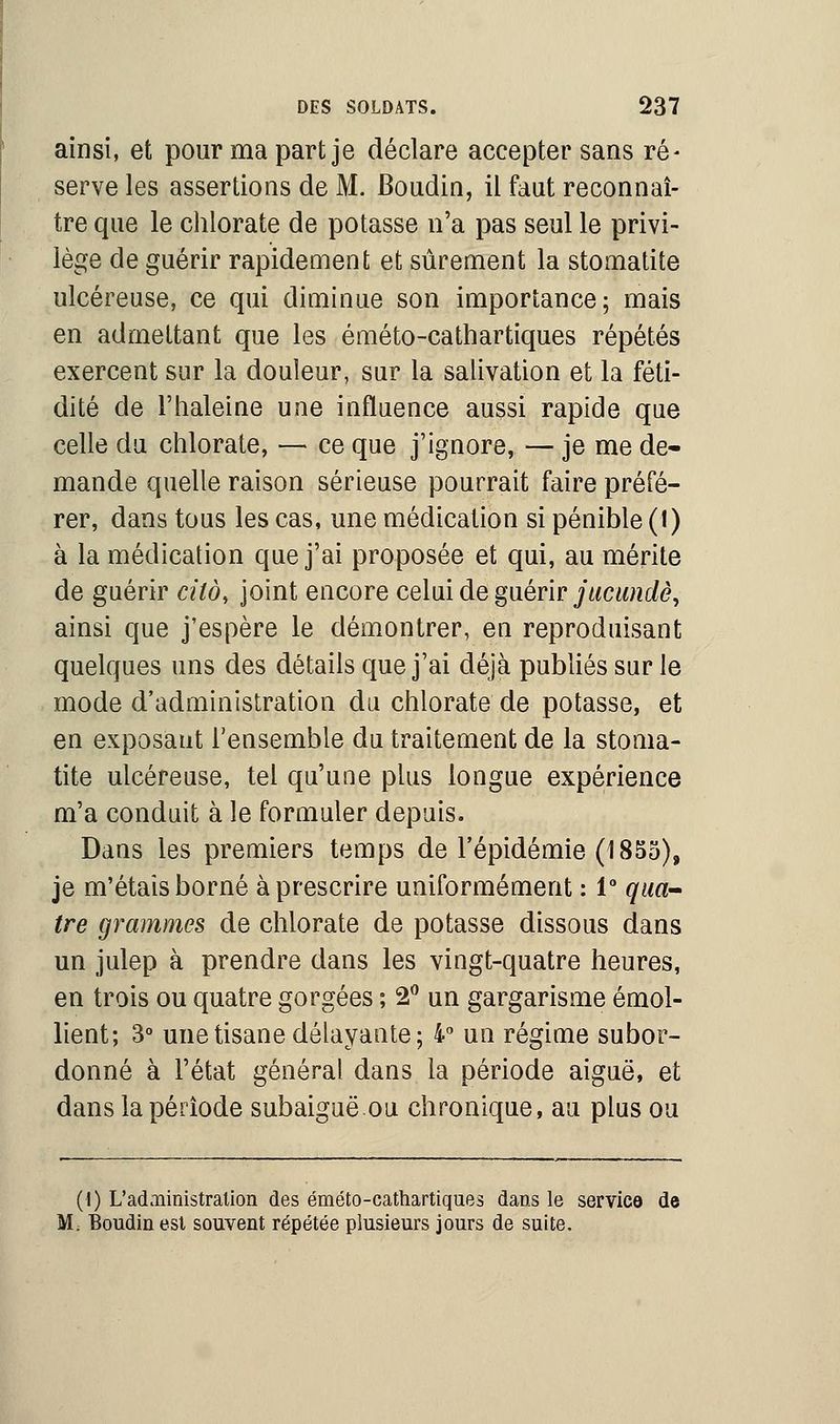 ainsi, et pour ma part je déclare accepter sans ré- serve les assertions de M. Boudin, il faut reconnaî- tre que le chlorate de potasse n'a pas seul le privi- lège de guérir rapidement et sûrement la stomatite ulcéreuse, ce qui diminue son importance; mais en admettant que les éméto-cathartiques répétés exercent sur la douleur, sur la salivation et la féti- dité de l'haleine une influence aussi rapide que celle du chlorate, — ce que j'ignore, — je me de- mande quelle raison sérieuse pourrait faire préfé- rer, dans tous les cas, une médication si pénible (l) à la médication que j'ai proposée et qui, au mérite de guérir cilà, joint encore celui de guérir jucundè, ainsi que j'espère le démontrer, en reproduisant quelques uns des détails que j'ai déjà publiés sur le mode d'administration du chlorate de potasse, et en exposant l'ensemble du traitement de la stoma- tite ulcéreuse, tel qu'une plus longue expérience m'a conduit à le formuler depuis. Dans les premiers temps de l'épidémie (1855), je m'étais borné à prescrire uniformément : l8 qua- tre grammes de chlorate de potasse dissous dans un julep à prendre dans les vingt-quatre heures, en trois ou quatre gorgées ; 2° un gargarisme émol- lient; 3° une tisane délayante; 4° un régime subor- donné à l'état général dans la période aiguë, et dans la période subaiguë ou chronique, au plus ou (I) L'administration des éméto-cathartiques dans le service de M; Boudin est souvent répétée plusieurs jours de suite.