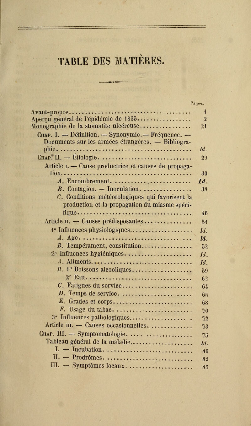 TABLE DES MATIERES. Pages. Avant-propos • > 1 Aperçu général de l'épidémie de 1855 2 Monographie de la stomatite ulcéreuse 21 Chap. I. — Définition. — Synonymie. — Fréquence. — Documents sur les armées étrangères. — Bibliogra- phie Id. Chap fil. — Étiologie 29 Article î. — Cause productrice et causes de propaga- tion 30 A. Encombrement Id. B. Contagion. — Inoculation 38 C. Conditions météorologiques qui favorisent la production et la propagation du miasme spéci- fique 46 Article n. — Causes prédisposantes 51 1° Influences physiologiques M. À. Age ... m. B. Tempérament, constitution 52 2° Influences hygiéniques id. ■ .A. Aliments..,, id. B. \ ° Boissons alcooliques 59 V Eau 62 C. Fatigues du service , 64 D. Temps de service 65 E. Grades et corps 68 F. Usage du tabac .'.... 70 3° Influences pathologiques 72 Article m. — Causes occasionnelles 73 Chap. III. — Symptomatologie 75 Tableau général de la maladie u, I. — Incubation u... go II. — Prodromes 8^ III. — Symptômes locaux 85