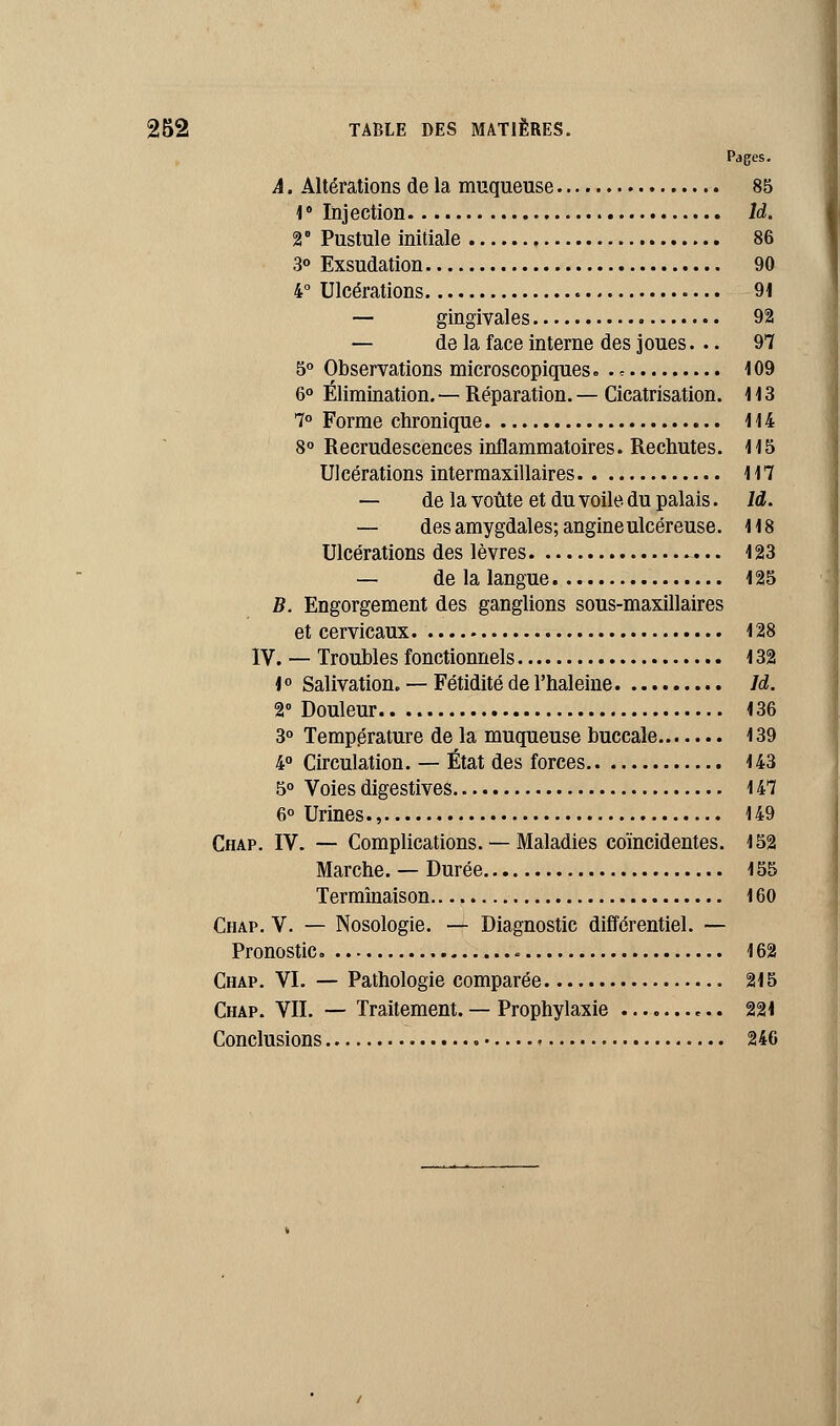 Pages. A. Altérations de la muqueuse 85 1 ° Injection ld. 2° Pustule initiale 86 3° Exsudation 90 4° Ulcérations 91 — gingivales 92 — de la face interne des joues... 97 5° Observations microscopiques. . < 109 6° Élimination. — Réparation. — Cicatrisation. 1 1 3 7° Forme chronique 114 8° Recrudescences inflammatoires. Rechutes. 115 Ulcérations intermaxillaires 117 — de la voûte et du voile du palais. ld. — des amygdales; angine ulcéreuse. 118 Ulcérations des lèvres 123 — de la langue 125 B. Engorgement des ganglions sous-maxillaires et cervicaux 128 IV. — Troubles fonctionnels 132 t° Salivation. — Fétidité de l'haleine Id. 2° Douleur 136 3° Température de la muqueuse buccale 139 4° Circulation. — État des forces 143 5° Voies digestives 147 6° Urines., 149 Chap. IV. — Complications. — Maladies coïncidentes. 152 Marche. — Durée 155 Terminaison 160 Chap. V. — Nosologie. — Diagnostic différentiel. — Pronostic 162 Chap. VI. — Pathologie comparée 215 Chap. VIL — Traitement. — Prophylaxie 221 Conclusions 246