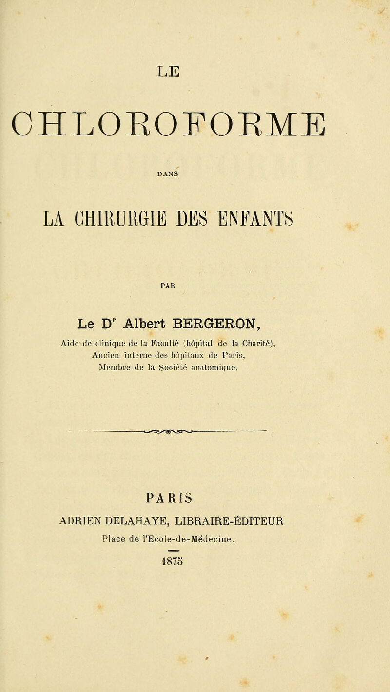 CHLOEOFOEME DANS LA CHIRURGIE DES ENFANTS PAR Le D^ Albert BERGERON, Aide de clinique de la Faculté (hôpital de la Charité), Ancien interne des hôpitaux de Paris, Membre de la Société anatomique. PARIS ADRIEN DELAHAYE, LIBRAIRE-ÉDITEUR Place de l'Ecole-de-Médecine. 1875