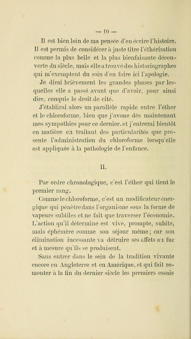 Il est bien loin de ma pensée d'en écrire l'histoire. Il est permis de considérer à juste titre l'éthérisation comme la plus belle et la plus bienfaisante décou- verte du siècle, mais elle a trouvé des historiographes qui m'exemptent du soin d'en faire ici l'apologie. Je dirai brièvement les grandes phases par les- quelles elle a passé avant que d'avoir, pour ainsi dire, conquis le droit de cité. J'établirai alors un parallèle rapide entre l'éther et le chloroforme, bien que j'avoue dès maintenant mes sympathies pour ce dernier, et j'entrerai bientôt en matière en traitant des particularités que pré- sente l'administration du chloroforme lorsqu'elle est appliquée à la pathologie de l'enfance. II. Par ordre chronologique, c'est l'éther qui tient le premier rang. Gomme le chloroforme, c'est un modificateur éner- gique qui pénètre dans l'organisme sous la forme de vapeurs subtiles et ne fait que traverser l'économie. L'action qu'il détermine est vive, prompte, subite, mais éphémère comme son séjour môme ; car son élimination incessante va détruire ses effets au fur et à mesure qu'ils se produisent. Sans entrer dans le sein de la tradition vivante encore en Angleterre et en Amérique, et qui fait re- monter à la fin du dernier siècle les premiers essais