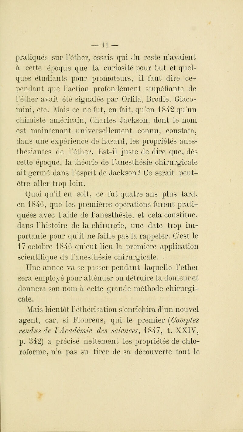 pratiqués sur l'étlier, essais qui du reste n'avaient à cette époque que la curiosité pour bul et quel- ques étudiants pour promoteurs, il faut dire ce- pendant que l'action profondément stupéfiante de l'étlier avait été signalée par Orfila, Brodie, Giaco- mini, etc. i\Iais ce ne fut, en fait, qu'en 1842 qu'un chimiste américain, Charles Jackson, dont le nom est maintenant universellement connu, constata, dans une expérience de hasard, les propriétés anes- thésiantes de l'éther. Est-il juste de dire que, dès cette époque, la théorie de l'anesthésie chirurgicale ait germé dans l'esprit de Jackson? Ce serait peut- être aller trop loin. Quoi qu'il en soit, ce fut quatre ans plus tard, en 1846, que les premières opérations furent prati- quées avec l'aide de l'anesthésie, et cela constitue, dans l'histoire de la chirurgie, une date trop im- portante pour qu'il ne faille pas la rappeler. C'est le 17 octohre 1846 qu'eut lieu la première application scientifique de l'anesthésie chirurgicale. Une année va se passer pendant laquelle l'éther sera employé pour atténuer ou détruire la douleur et donnera son nom à cette grande méthode chirurgi- cale. Mais hientôt l'éthérisation s'enrichira d'un nouvel agent, car, si Flourens, qui le premier [Comptes rendus de VAcadémie des sciences, 1847, t. XXIV, p. 342) a précisé nettement les propriétés de chlo- roforme, n'a pas su tirer de sa découverte tout le