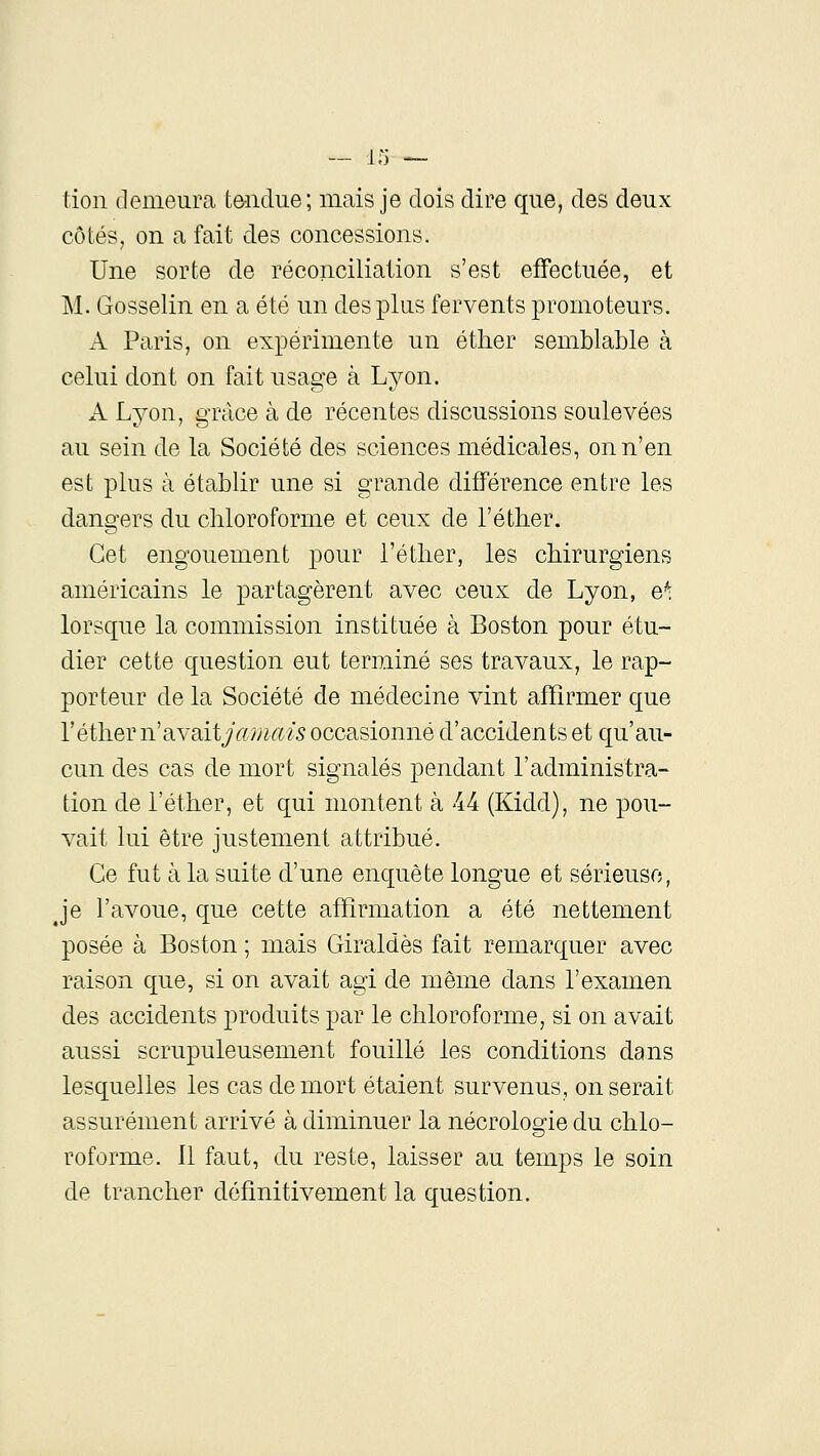 tioii demeura tôiidue; mais je dois dire que, des deux côtés, on a fait des concessions. Une sorte de réconciliation s'est effectuée, et M. Gosselin en a été un des plus fervents promoteurs. A Paris, on expérimente un éther semblable à celui dont on fait usage à Lyon. A Lyon, grâce à de récentes discussions soulevées au sein de la Société des sciences médicales, on n'en est plus à établir une si grande différence entre les dangers du chloroforme et ceux de l'éther. Cet engouement pour i'étlier, les chirurgiens américains le partagèrent avec ceux de Lyon, e^ lorsque la commission instituée à Boston pour étu- dier cette question eut terminé ses travaux, le rap- porteur de la Société de médecine vint affirmer que l'éther ii'a.YSiit jmnais occasionné d'accidents et qu'au- cun des cas de mort signalés pendant l'administra- tion de l'éther, et qui montent à 44 (Kidd), ne pou- vait lui être justement attribué. Ce fut à la suite d'une enquête longue et sérieuse, j'e l'avoue, que cette affirmation a été nettement posée à Boston ; mais Giraldès fait remarquer avec raison que, si on avait agi de même dans l'examen des accidents produits par le chloroforme, si on avait aussi scrupuleusement fouillé les conditions dans lesquelles les cas de mort étaient survenus, on serait assurément arrivé à diminuer la nécrologie du chlo- roforme. 11 faut, du reste, laisser au temps le soin de trancher définitivement la question.