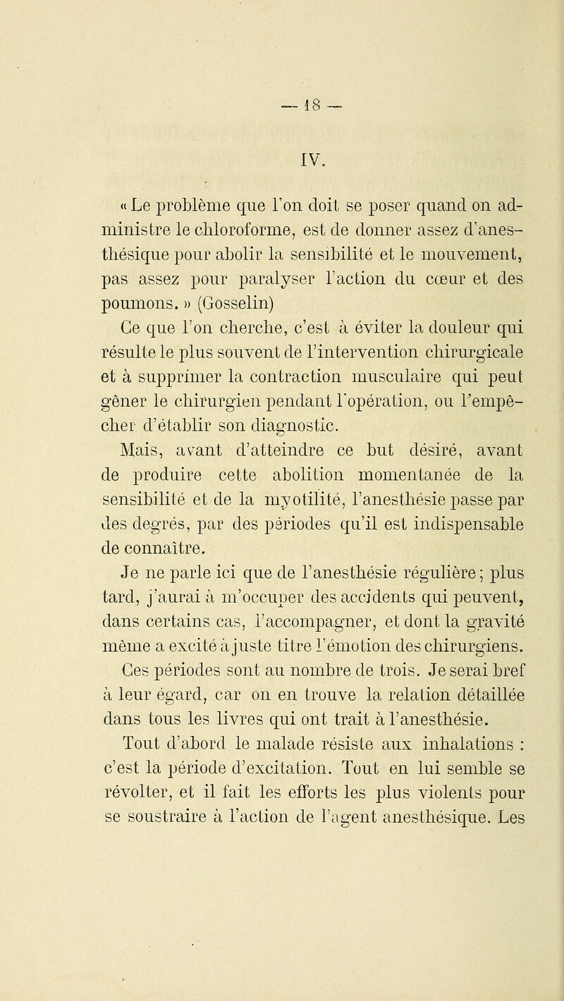 IV. « Le problème que l'on doit se poser quand on ad- ministre le chloroforme, est de donner assez d'anes- thésique pour abolir la sensibilité et le mouvement, pas assez pour paralyser l'action du cœur et des poumons. » (Gosselin) Ce que l'on cherche, c'est à éviter la douleur qui résulte le plus souvent de l'intervention chirurgicale et à supprimer la contraction musculaire qui peut gêner le chirurgien pendant l'opération, ou Tempê- cher d'établir son diagnostic. Mais, av^ant d'atteindre ce but désiré, avant de produire cette abolition momentanée de la sensibilité et de la myotilité, l'anesthésie passe par des degrés, par des périodes qu'il est indispensable de connaître. Je ne parle ici que de l'anesthésie régulière; plus tard, j'aurai à m'occuper des accidents qui peuvent, dans certains cas, l'accompagner, et dont la gravité même a excité ajuste titre l'émotion des chirurgiens. Ces périodes sont au nombre de trois. Je serai bref à leur égard, car on en trouve la relation détaillée dans tous les livres qui ont trait à l'anesthésie. Tout d'abord le malade résiste aux inhalations : c'est la période d'excitation. Tout en lui semble se révolter, et il fait les efforts les plus violents pour se soustraire à l'action de l'agent anesthésique. Les