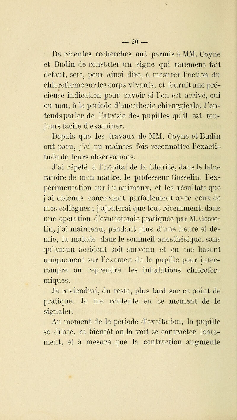 De récentes reclierclies ont permis à MM. Goyne et Biidin de constater un signe qui rarement fait défaut, sert, pour ainsi dirO; à mesurer l'action du chloroforme sur les corps vivants, et fournit une pré- cieuse indication pour savoir si l'on est arrivé, oui ou non, à la période d'anesthésie chirurgicale. J'en- tends parler de l'atrésie des i)upilles qu'il est tou^ jours facile d'examiner. Depuis que les travaux de MM. Goyne et Budin ont paru, j'ai pu maintes fois reconnaître l'exacti- tude de leurs observations. J'ai répété, à l'hôpital de la Charité, dans le labo- ratoire de mon maître, le professeur Gosselin, l'ex- périmentation sur les animaux^ et les résultats que j'ai obtenus concordent parfaitement avec ceux de mes collègues ; j'ajouterai que tout récemment, dans une opération d'ovariotomie pratiquée par M. Gosse- lin^ j'a:- maintenu, pendant plus d'une heure et de- mie, la malade dans le sommeil anesthésique, sans qu'aucun accident soit survenu, et en me basant uniquement sur l'examen de la pupille pour inter- rompre ou reprendre les inhalations chlorofor- miques. Je reviendrai, du reste, plus tard sur ce point de pratique. Je me contente en ce moment de le signaler. Au moment de la période d'excitation, la pupille se dilate, et bientôt on la voit se contracter lente- ment, et à mesure que la contraction augmente