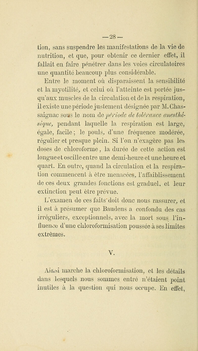 tion, sans suspendre les manifestations de la vie de nutrition, et que, pour obtenir ce dernier effet, il fallait en faire pénétrer dans les voies circulatoires une quantité beaucoup plus considérable. Entre le moment où disparaissent la sensibilité et la myotilité^ et celui où l'atteinte est portée jus- qu'aux muscles de la circulation et delà respiration, il existe une période justement désignée par M. Gbas- saignac sous le nom de 'période de tolérance anestlié- slque, pendant laquelle la respiration est large, égale, facile ; le pouls^ d'une fréquence modérée, régulier et presque plein. Si l'on n'exagère pas les doses de cliloroforme, la durée de cette action est longue et oscille entre une demi-heure et une heure et quart. En outre, quand la circulation et la respira- tion commencent à être menacées^ l'affaiblissement de ces deux grandes fonctions est graduel, et leur extinction peut être prévue. L'examen de ces faits'doit donc nous rassurer^ et il est à présumer que Baudens a confondu des cas irréguliers, exceptionnels, avec la mort sous Tin- fluence d'une chloroformisation poussée à ses limites extrêmes. V. Aiixbi marche la chloroformisation, et les détails dans lesquels nous sommes entré n'étaient point inutiles à la question qui nous occupe. En effet,