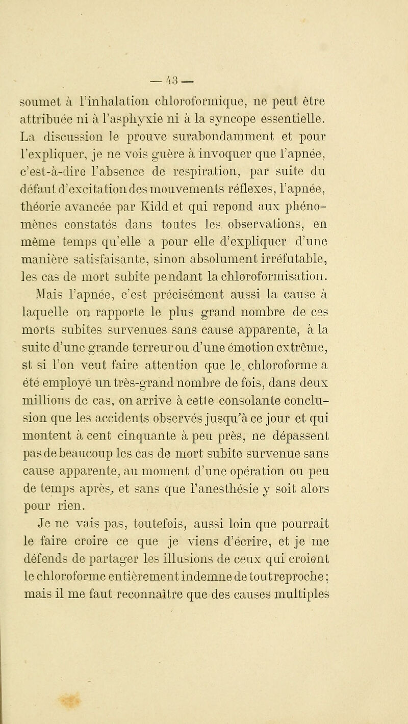 soumet à i'inlialalion chloi'ororuiique, ne peut être attribuée ni à l'asphyxie ni à la syncope essentielle. La discussion le prouve surabondamment et pour l'expliquer, je ne vois guère à invoquer que l'apnée, c'est-à-dire l'absence de respiration, par suite du défaut d'excitation des mouvements réflexes, l'apnée, théorie avancée par Kidd et qui repond aux phéno- mènes constatés dans toutes les observations, en même temps qu'elle a pour elle d'expliquer d'une manière satisfaisante, sinon absolument irréfutable, les cas de mort subite pendant la chloroformisation. Mais l'apnée, c'est précisément aussi la cause à laquelle on rapporte le plus grand nombre de ces morts subites survenues sans cause apparente, à la suite d'une grande terreur ou d'une émotion extrême, st si l'on veut faire attention que le chloroforme a été employé un très-grand nombre de fois, dans deux millions de cas, on arrive àcetle consolante conclu- sion que les accidents observés jusqu^à ce jour et qui montent à cent cinquante à peu près, ne dépassent pas de beaucoup les cas de mort subite survenue sans cause apparente, au moment d'une opération ou peu de temps après^ et sans que l'anesthésie y soit alors pour rien. Je ne vais pas, toutefois, aussi loin que pourrait le faire croire ce que je viens d'écrire, et je me défends de partager les illusions de ceux qui croient le chloroforme entièrement indemne de tout reproche ; mais il me faut reconnaître que des causes multiples